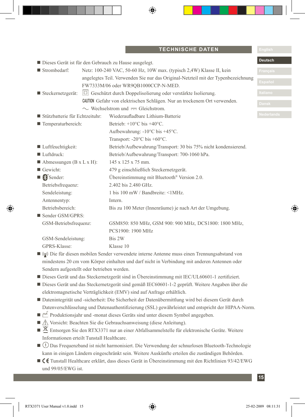 15DanskItalianoEspañolDeutschEnglishFrançaisNederlandsn Dieses Gerät ist für den Gebrauch zu Hause ausgelegt.n Strombedarf:    Netz: 100-240 VAC, 50-60 Hz, 10W max. (typisch 2,4W) Klasse II, kein          angelegtes Teil. Verwenden Sie nur das Original-Netzteil mit der Typenbezeichnung        FW7333M/06 oder WR9QB1000CCP-N-MED.n Steckernetzgerät:         Geschützt durch Doppelisolierung oder verstärkte Isolierung.                  Gefahr von elektrischen Schlägen. Nur an trockenem Ort verwenden.                 Wechselstrom und        Gleichstrom.n Stützbatterie für Echtzeituhr:   Wiederauadbare Lithium-Batterien Temperaturbereich:  Betrieb: +10°C bis +40°C.     Aufbewahrung: -10°C bis +45°C.    Transport: -20°C bis +60°C.n Luftfeuchtigkeit:  Betrieb/Aufbewahrung/Transport: 30 bis 75% nicht kondensierend.n Luftdruck:  Betrieb/Aufbewahrung/Transport: 700-1060 hPa.n Abmessungen (B x L x H):  145 x 125 x 75 mm.n Gewicht:  479 g einschließlich Steckernetzgerät.n      Sender:   Übereinstimmung mit Bluetooth® Version 2.0.   Betriebsfrequenz:  2.402 bis 2.480 GHz.   Sendeleistung:  1 bis 100 mW / Bandbreite: &lt;1MHz.   Antennentyp:  Intern.   Betriebsbereich:  Bis zu 100 Meter (Innenräume) je nach Art der Umgebung.n Sender GSM/GPRS:   GSM-Betriebsfrequenz:  GSM850: 850 MHz, GSM 900: 900 MHz,  DCS1800: 1800 MHz,      PCS1900: 1900 MHz  GSM-Sendeleistung:  Bis 2W  GPRS-Klasse:   Klasse 10n        Die für diesen mobilen Sender verwendete interne Antenne muss einen Trennungsabstand von mindestens 20 cm vom Körper einhalten und darf nicht in Verbindung mit anderen Antennen oder Sendern aufgestellt oder betrieben werden.n Dieses Gerät und das Steckernetzgerät sind in Übereinstimmung mit IEC/UL60601-1 zertiziert.n  Dieses Gerät und das Steckernetzgerät sind gemäß IEC60601-1-2 geprüft. Weitere Angaben über die elektromagnetische Verträglichkeit (EMV) sind auf Anfrage erhältlich.n  Datenintegrität und -sicherheit: Die Sicherheit der Datenübermittlung wird bei diesem Gerät durch Datenverschlüsselung und Datenauthentizierung (SSL) gewährleistet und entspricht der HIPAA-Norm.n       Produktionsjahr und -monat dieses Geräts sind unter diesem Symbol angegeben.n       Vorsicht: Beachten Sie die Gebrauchsanweisung (diese Anleitung).n       Entsorgen Sie den RTX3371 nur an einer Abfallsammelstelle für elektronische Geräte. Weitere   Informationen erteilt Tunstall Healthcare.n        Das Frequenzband ist nicht harmonisiert. Die Verwendung der schnurlosen Bluetooth-Technologie kann in einigen Ländern eingeschränkt sein. Weitere Auskünfte erteilen die zuständigen Behörden.n        Tunstall Healthcare erklärt, dass dieses Gerät in Übereinstimmung mit den Richtlinien 93/42/EWG und 99/05/EWG ist.TECHNISCHE DATENCAUTIONRTX3371 User Manual v1.0.indd   15 25-02-2009   08:11:31