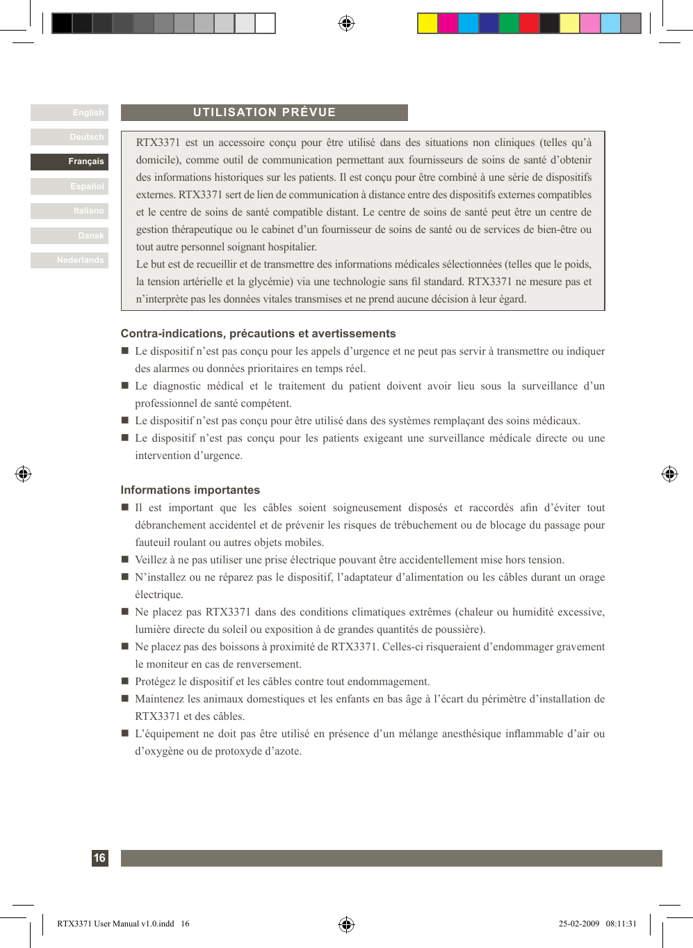 DanskItalianoEspañolFrançaisDeutschEnglishNederlands16 RTX3371  est  un  accessoire  conçu  pour  être  utilisé  dans  des  situations  non  cliniques  (telles  qu’à domicile), comme outil de communication permettant aux fournisseurs de soins de santé d’obtenir des informations historiques sur les patients. Il est conçu pour être combiné à une série de dispositifs externes. RTX3371 sert de lien de communication à distance entre des dispositifs externes compatibles et le centre de soins de santé compatible distant. Le centre de soins de santé peut être un centre de gestion thérapeutique ou le cabinet d’un fournisseur de soins de santé ou de services de bien-être ou tout autre personnel soignant hospitalier.Le but est de recueillir et de transmettre des informations médicales sélectionnées (telles que le poids, la tension artérielle et la glycémie) via une technologie sans l standard. RTX3371 ne mesure pas et n’interprète pas les données vitales transmises et ne prend aucune décision à leur égard.Informations importantesn   Il  est  important  que  les  câbles  soient  soigneusement  disposés  et  raccordés  an  d’éviter  tout débranchement accidentel et de prévenir les risques de trébuchement ou de blocage du passage pour fauteuil roulant ou autres objets mobiles. n   Veillez à ne pas utiliser une prise électrique pouvant être accidentellement mise hors tension.n    N’installez ou ne réparez pas le dispositif, l’adaptateur d’alimentation ou les câbles durant un orage électrique.n   Ne placez pas RTX3371 dans des conditions climatiques extrêmes (chaleur ou humidité excessive, lumière directe du soleil ou exposition à de grandes quantités de poussière). n   Ne placez pas des boissons à proximité de RTX3371. Celles-ci risqueraient d’endommager gravement le moniteur en cas de renversement.n   Protégez le dispositif et les câbles contre tout endommagement.n   Maintenez les animaux domestiques et les enfants en bas âge à l’écart du périmètre d’installation de RTX3371 et des câbles.n   L’équipement ne doit pas être utilisé en présence d’un mélange anesthésique inammable d’air ou d’oxygène ou de protoxyde d’azote.UTILISATION PRÉVUEContra-indications, précautions et avertissementsn     Le dispositif n’est pas conçu pour les appels d’urgence et ne peut pas servir à transmettre ou indiquer des alarmes ou données prioritaires en temps réel.n     Le  diagnostic  médical  et  le  traitement  du  patient  doivent  avoir  lieu  sous  la  surveillance  d’un professionnel de santé compétent.n   Le dispositif n’est pas conçu pour être utilisé dans des systèmes remplaçant des soins médicaux. n   Le  dispositif  n’est  pas  conçu  pour  les  patients exigeant une surveillance médicale directe  ou  une intervention d’urgence.RTX3371 User Manual v1.0.indd   16 25-02-2009   08:11:31