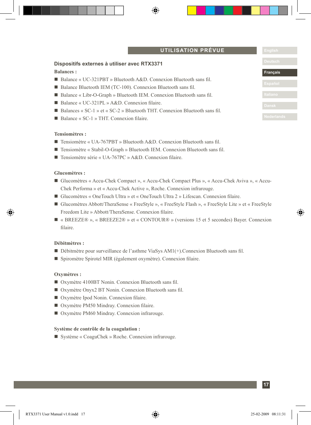 Nederlands17DanskItalianoEspañolDeutschEnglishFrançaisNederlandsUTILISATION PRÉVUEDispositifs externes à utiliser avec RTX3371Balances :n   Balance « UC-321PBT » Bluetooth A&amp;D. Connexion Bluetooth sans l.n   Balance Bluetooth IEM (TC-100). Connexion Bluetooth sans l.n   Balance « Libr-O-Graph » Bluetooth IEM. Connexion Bluetooth sans l.n   Balance « UC-321PL » A&amp;D. Connexion laire.n   Balances « SC-1 » et « SC-2 » Bluetooth THT. Connexion Bluetooth sans l.n   Balance « SC-1 » THT. Connexion laire.Tensiomètres :n   Tensiomètre « UA-767PBT » Bluetooth A&amp;D. Connexion Bluetooth sans l.n   Tensiomètre « Stabil-O-Graph » Bluetooth IEM. Connexion Bluetooth sans l.n   Tensiomètre série « UA-767PC » A&amp;D. Connexion laire.Glucomètres :n   Glucomètres « Accu-Chek Compact », « Accu-Chek Compact Plus », « Accu-Chek Aviva », « Accu-Chek Performa » et « Accu-Chek Active », Roche. Connexion infrarouge.n   Glucomètres « OneTouch Ultra » et « OneTouch Ultra 2 » Lifescan. Connexion laire.n   Glucomètres Abbott/TheraSense « FreeStyle », « FreeStyle Flash », « FreeStyle Lite » et « FreeStyle Freedom Lite » Abbott/TheraSense. Connexion laire.n   « BREEZE® », « BREEZE2® » et « CONTOUR® » (versions 15 et 5 secondes) Bayer. Connexion laire.Débitmètres :n   Débitmètre pour surveillance de l’asthme ViaSys AM1(+).Connexion Bluetooth sans l.n   Spiromètre Spirotel MIR (également oxymètre). Connexion laire.Oxymètres :n   Oxymètre 4100BT Nonin. Connexion Bluetooth sans l.n   Oxymètre Onyx2 BT Nonin. Connexion Bluetooth sans l.n   Oxymètre Ipod Nonin. Connexion laire.n   Oxymètre PM50 Mindray. Connexion laire.n   Oxymètre PM60 Mindray. Connexion infrarouge.Système de contrôle de la coagulation :n   Système « CoaguChek » Roche. Connexion infrarouge.RTX3371 User Manual v1.0.indd   17 25-02-2009   08:11:31