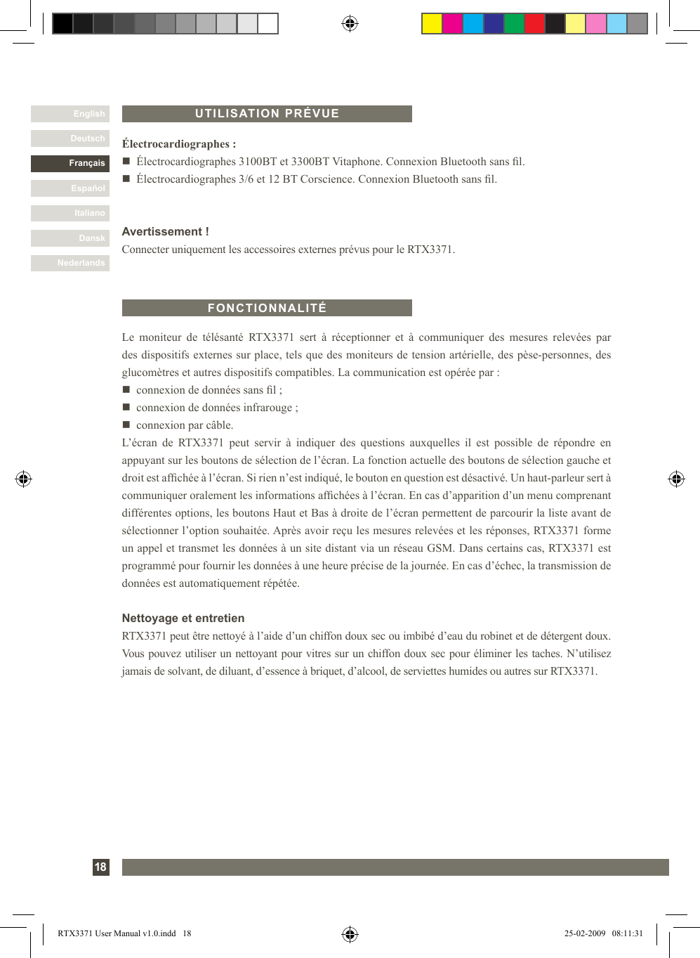 DanskItalianoEspañolFrançaisDeutschEnglishNederlands18Le  moniteur  de  télésanté  RTX3371  sert  à  réceptionner  et  à  communiquer  des  mesures  relevées  par des dispositifs externes sur place, tels que des moniteurs de tension artérielle, des pèse-personnes, des glucomètres et autres dispositifs compatibles. La communication est opérée par :n   connexion de données sans l ;n   connexion de données infrarouge ;n   connexion par câble.L’écran  de  RTX3371  peut  servir  à  indiquer  des  questions  auxquelles  il  est  possible  de  répondre  en appuyant sur les boutons de sélection de l’écran. La fonction actuelle des boutons de sélection gauche et droit est afchée à l’écran. Si rien n’est indiqué, le bouton en question est désactivé. Un haut-parleur sert à communiquer oralement les informations afchées à l’écran. En cas d’apparition d’un menu comprenant différentes options, les boutons Haut et Bas à droite de l’écran permettent de parcourir la liste avant de sélectionner l’option souhaitée. Après avoir reçu les mesures relevées et les réponses, RTX3371 forme un appel et transmet les données à un site distant via un réseau GSM. Dans certains cas, RTX3371 est programmé pour fournir les données à une heure précise de la journée. En cas d’échec, la transmission de données est automatiquement répétée.Nettoyage et entretienRTX3371 peut être nettoyé à l’aide d’un chiffon doux sec ou imbibé d’eau du robinet et de détergent doux. Vous pouvez utiliser un nettoyant pour vitres sur un chiffon doux sec pour éliminer les taches. N’utilisez jamais de solvant, de diluant, d’essence à briquet, d’alcool, de serviettes humides ou autres sur RTX3371.FONCTIONNALITÉÉlectrocardiographes :n  Électrocardiographes 3100BT et 3300BT Vitaphone. Connexion Bluetooth sans l.n  Électrocardiographes 3/6 et 12 BT Corscience. Connexion Bluetooth sans l.Avertissement !Connecter uniquement les accessoires externes prévus pour le RTX3371.UTILISATION PRÉVUERTX3371 User Manual v1.0.indd   18 25-02-2009   08:11:31