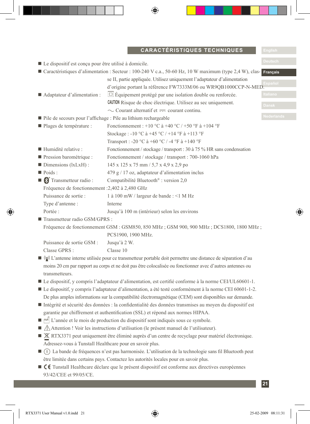 Nederlands21DanskItalianoEspañolDeutschEnglishFrançaisNederlandsn Le dispositif est conçu pour être utilisé à domicile.n Caractéristiques d’alimentation : Secteur : 100-240 V c.a., 50-60 Hz, 10 W maximum (type 2,4 W), clas-     se II, partie appliquée. Utilisez uniquement l’adaptateur d’alimentation      d’origine portant la référence FW7333M/06 ou WR9QB1000CCP-N-MED.n Adaptateur d’alimentation :        Équipement protégé par une isolation double ou renforcée.                Risque de choc électrique. Utilisez au sec uniquement.            Courant alternatif et        courant continu.n Pile de secours pour l’afchage : Pile au lithium rechargeablen Plages de température :  Fonctionnement : +10 °C à +40 °C / +50 °F à +104 °F    Stockage : -10 °C à +45 °C / +14 °F à +113 °F    Transport : -20 °C à +60 °C / -4 °F à +140 °Fn Humidité relative :  Fonctionnement / stockage / transport : 30 à 75 % HR sans condensationn Pression barométrique :  Fonctionnement / stockage / transport : 700-1060 hPan Dimensions (lxLxH) :  145 x 125 x 75 mm / 5,7 x 4,9 x 2,9 pon Poids :  479 g / 17 oz, adaptateur d’alimentation inclusn       Transmetteur radio :   Compatibilité Bluetooth® : version 2,0   Fréquence de fonctionnement : 2,402 à 2,480 GHz   Puissance de sortie :  1 à 100 mW / largeur de bande : &lt;1 M Hz   Type d’antenne :  Interne   Portée :  Jusqu’à 100 m (intérieur) selon les environsn Transmetteur radio GSM/GPRS :  Fréquence de fonctionnement GSM : GSM850, 850 MHz ; GSM 900, 900 MHz ; DCS1800, 1800 MHz ;      PCS1900, 1900 MHz.  Puissance de sortie GSM :  Jusqu’à 2 W.  Classe GPRS :   Classe 10n       L’antenne interne utilisée pour ce transmetteur portable doit permettre une distance de séparation d’au    moins 20 cm par rapport au corps et ne doit pas être colocalisée ou fonctionner avec d’autres antennes ou    transmetteurs.n Le dispositif, y compris l’adaptateur d’alimentation, est certié conforme à la norme CEI/UL60601-1.n  Le dispositif, y compris l’adaptateur d’alimentation, a été testé conformément à la norme CEI 60601-1-2.  De plus amples informations sur la compatibilité électromagnétique (CEM) sont disponibles sur demande.n  Intégrité et sécurité des données : la condentialité des données transmises au moyen du dispositif est garantie par chiffrement et authentication (SSL) et répond aux normes HIPAA.n       L’année et le mois de production du dispositif sont indiqués sous ce symbole.n       Attention ! Voir les instructions d’utilisation (le présent manuel de l’utilisateur).n       RTX3371 peut uniquement être éliminé auprès d’un centre de recyclage pour matériel électronique.    Adressez-vous à Tunstall Healthcare pour en savoir plus.n         La bande de fréquences n’est pas harmonisée. L’utilisation de la technologie sans l Bluetooth peut   être limitée dans certains pays. Contactez les autorités locales pour en savoir plus.n         Tunstall Healthcare déclare que le présent dispositif est conforme aux directives européennes   93/42/CEE et 99/05/CE.CARACTÉRISTIQUES TECHNIQUESCAUTIONRTX3371 User Manual v1.0.indd   21 25-02-2009   08:11:31