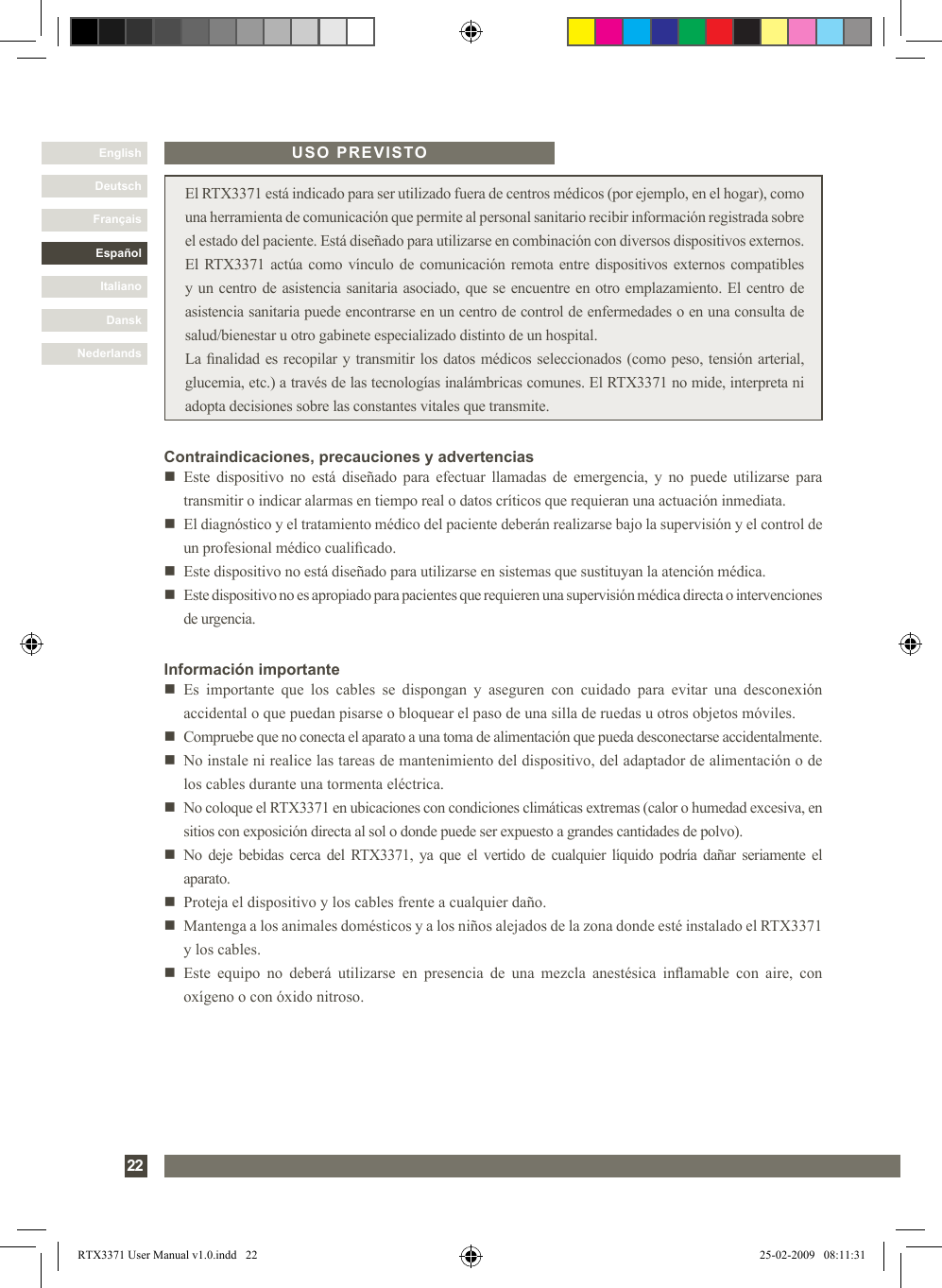 DanskItalianoEspañolFrançaisDeutschEnglishNederlands22 El RTX3371 está indicado para ser utilizado fuera de centros médicos (por ejemplo, en el hogar), como una herramienta de comunicación que permite al personal sanitario recibir información registrada sobre el estado del paciente. Está diseñado para utilizarse en combinación con diversos dispositivos externos. El RTX3371 actúa como vínculo de comunicación remota entre dispositivos externos compatibles y un centro de asistencia sanitaria asociado, que se encuentre en otro emplazamiento. El centro de asistencia sanitaria puede encontrarse en un centro de control de enfermedades o en una consulta de salud/bienestar u otro gabinete especializado distinto de un hospital.La nalidad es recopilar y transmitir los datos médicos seleccionados (como peso, tensión arterial, glucemia, etc.) a través de las tecnologías inalámbricas comunes. El RTX3371 no mide, interpreta ni adopta decisiones sobre las constantes vitales que transmite.Contraindicaciones, precauciones y advertenciasn   Este  dispositivo no  está  diseñado para efectuar  llamadas  de emergencia,  y no  puede  utilizarse  para transmitir o indicar alarmas en tiempo real o datos críticos que requieran una actuación inmediata.n   El diagnóstico y el tratamiento médico del paciente deberán realizarse bajo la supervisión y el control de un profesional médico cualicado.n   Este dispositivo no está diseñado para utilizarse en sistemas que sustituyan la atención médica.n   Este dispositivo no es apropiado para pacientes que requieren una supervisión médica directa o intervenciones de urgencia.Información importanten   Es  importante  que  los  cables  se  dispongan  y  aseguren  con  cuidado  para  evitar  una  desconexión accidental o que puedan pisarse o bloquear el paso de una silla de ruedas u otros objetos móviles.n   Compruebe que no conecta el aparato a una toma de alimentación que pueda desconectarse accidentalmente.n   No instale ni realice las tareas de mantenimiento del dispositivo, del adaptador de alimentación o de los cables durante una tormenta eléctrica.n   No coloque el RTX3371 en ubicaciones con condiciones climáticas extremas (calor o humedad excesiva, en sitios con exposición directa al sol o donde puede ser expuesto a grandes cantidades de polvo).n   No deje bebidas  cerca  del  RTX3371,  ya  que  el  vertido de  cualquier  líquido podría  dañar  seriamente  el aparato.n   Proteja el dispositivo y los cables frente a cualquier daño.n   Mantenga a los animales domésticos y a los niños alejados de la zona donde esté instalado el RTX3371 y los cables.n   Este  equipo  no  deberá  utilizarse  en  presencia  de  una  mezcla  anestésica  inamable  con  aire,  con oxígeno o con óxido nitroso.USO PREVISTORTX3371 User Manual v1.0.indd   22 25-02-2009   08:11:31