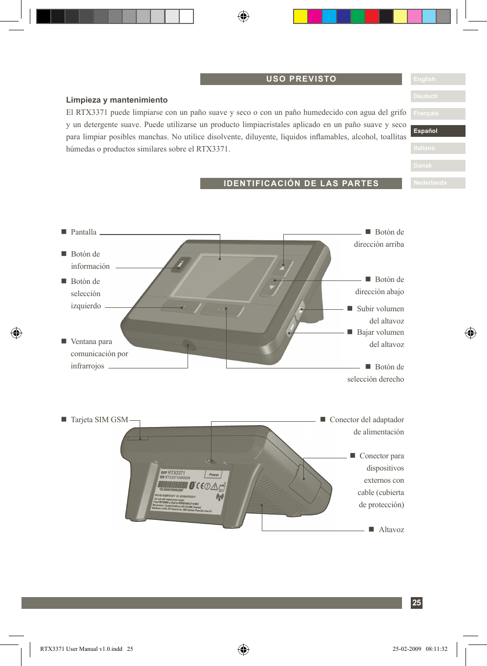 25DanskItalianoEspañolDeutschEnglishFrançaisNederlandsUSO PREVISTOn   Altavozn  Conector del adaptador de alimentaciónn   Tarjeta SIM GSMn  Conector para dispositivos externos con  cable (cubierta de protección)n  Botón de  dirección abajon  Botón de  selección derechon   Pantalla n  Botón de  dirección arriban   Botón de  selección izquierdo n  Subir volumen  del altavozn  Bajar volumen del altavozn   Ventana para comunicación por infrarrojosn   Botón de informaciónIDENTIFICACIÓN DE LAS PARTESLimpieza y mantenimientoEl RTX3371 puede limpiarse con un paño suave y seco o con un paño humedecido con agua del grifo y un detergente suave. Puede utilizarse un producto limpiacristales aplicado en un paño suave y seco para limpiar posibles manchas. No utilice disolvente, diluyente, líquidos inamables, alcohol, toallitas húmedas o productos similares sobre el RTX3371.RTX3371 User Manual v1.0.indd   25 25-02-2009   08:11:32