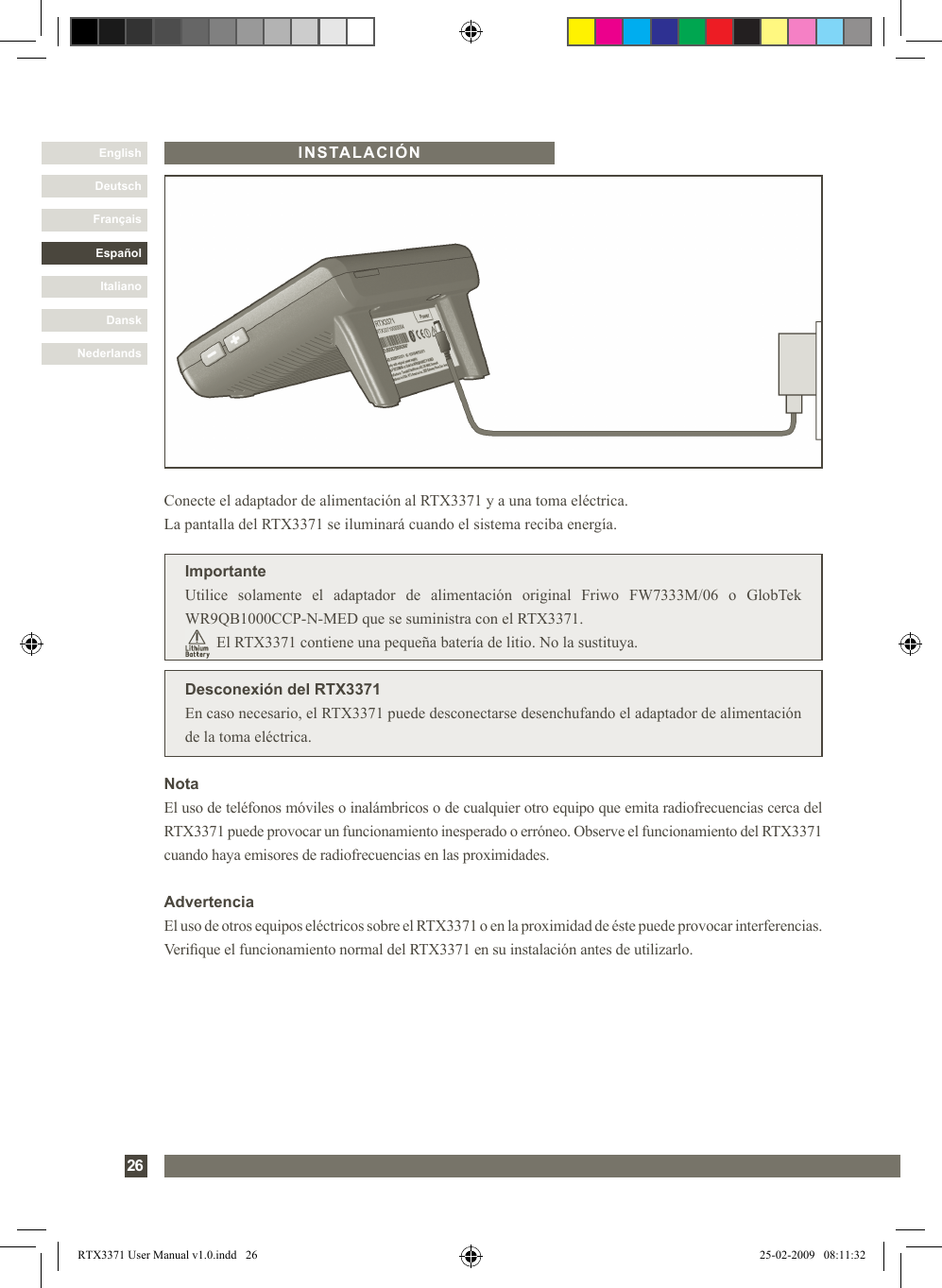 DanskItalianoEspañolFrançaisDeutschEnglishNederlands26INSTALACIÓNDesconexión del RTX3371En caso necesario, el RTX3371 puede desconectarse desenchufando el adaptador de alimentación de la toma eléctrica.Conecte el adaptador de alimentación al RTX3371 y a una toma eléctrica. La pantalla del RTX3371 se iluminará cuando el sistema reciba energía.ImportanteUtilice  solamente  el  adaptador  de  alimentación  original  Friwo  FW7333M/06  o  GlobTek WR9QB1000CCP-N-MED que se suministra con el RTX3371.        El RTX3371 contiene una pequeña batería de litio. No la sustituya.NotaEl uso de teléfonos móviles o inalámbricos o de cualquier otro equipo que emita radiofrecuencias cerca del RTX3371 puede provocar un funcionamiento inesperado o erróneo. Observe el funcionamiento del RTX3371 cuando haya emisores de radiofrecuencias en las proximidades.AdvertenciaEl uso de otros equipos eléctricos sobre el RTX3371 o en la proximidad de éste puede provocar interferencias. Verique el funcionamiento normal del RTX3371 en su instalación antes de utilizarlo.RTX3371 User Manual v1.0.indd   26 25-02-2009   08:11:32