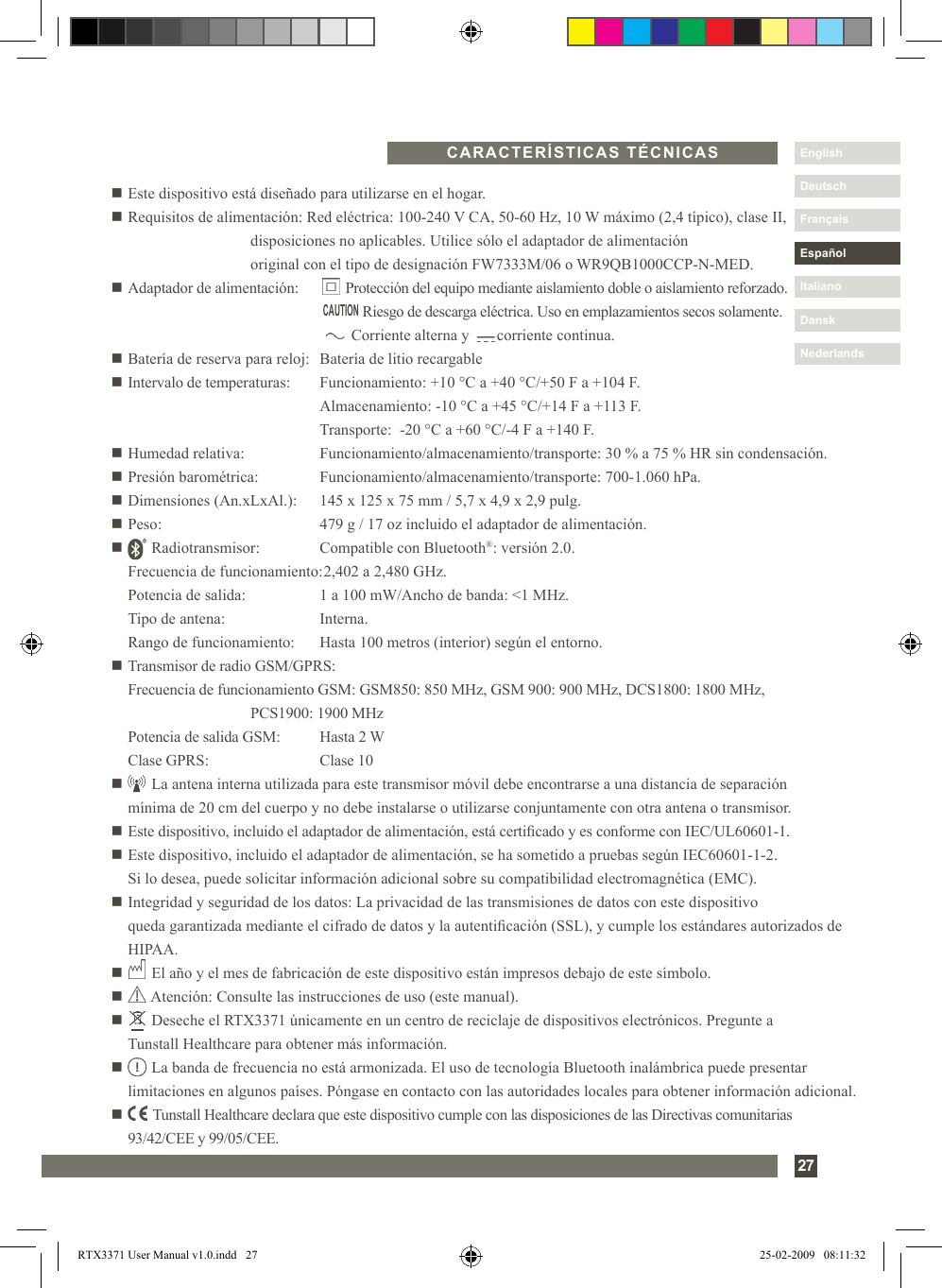 27DanskItalianoEspañolDeutschEnglishFrançaisNederlandsn Este dispositivo está diseñado para utilizarse en el hogar.n Requisitos de alimentación: Red eléctrica: 100-240 V CA, 50-60 Hz, 10 W máximo (2,4 típico), clase II,          disposiciones no aplicables. Utilice sólo el adaptador de alimentación            original con el tipo de designación FW7333M/06 o WR9QB1000CCP-N-MED.n Adaptador de alimentación:         Protección del equipo mediante aislamiento doble o aislamiento reforzado.                        Riesgo de descarga eléctrica. Uso en emplazamientos secos solamente.                    Corriente alterna y       corriente continua.n Batería de reserva para reloj:   Batería de litio recargablen Intervalo de temperaturas:  Funcionamiento: +10 °C a +40 °C/+50 F a +104 F.        Almacenamiento: -10 °C a +45 °C/+14 F a +113 F.        Transporte:  -20 °C a +60 °C/-4 F a +140 F.n Humedad relativa:    Funcionamiento/almacenamiento/transporte: 30 % a 75 % HR sin condensación.n Presión barométrica:  Funcionamiento/almacenamiento/transporte: 700-1.060 hPa.n Dimensiones (An.xLxAl.):  145 x 125 x 75 mm / 5,7 x 4,9 x 2,9 pulg.n Peso:      479 g / 17 oz incluido el adaptador de alimentación.n       Radiotransmisor:  Compatible con Bluetooth®: versión 2.0.   Frecuencia de funcionamiento: 2,402 a 2,480 GHz.   Potencia de salida:   1 a 100 mW/Ancho de banda: &lt;1 MHz.  Tipo de antena:    Interna.  Rango de funcionamiento:  Hasta 100 metros (interior) según el entorno.n Transmisor de radio GSM/GPRS:  Frecuencia de funcionamiento GSM: GSM850: 850 MHz, GSM 900: 900 MHz, DCS1800: 1800 MHz,          PCS1900: 1900 MHz  Potencia de salida GSM:  Hasta 2 W  Clase GPRS:       Clase 10n       La antena interna utilizada para este transmisor móvil debe encontrarse a una distancia de separación      mínima de 20 cm del cuerpo y no debe instalarse o utilizarse conjuntamente con otra antena o transmisor.n Este dispositivo, incluido el adaptador de alimentación, está certicado y es conforme con IEC/UL60601-1.n  Este dispositivo, incluido el adaptador de alimentación, se ha sometido a pruebas según IEC60601-1-2.  Si lo desea, puede solicitar información adicional sobre su compatibilidad electromagnética (EMC).n  Integridad y seguridad de los datos: La privacidad de las transmisiones de datos con este dispositivo  queda garantizada mediante el cifrado de datos y la autenticación (SSL), y cumple los estándares autorizados de HIPAA.n       El año y el mes de fabricación de este dispositivo están impresos debajo de este símbolo.n       Atención: Consulte las instrucciones de uso (este manual).n       Deseche el RTX3371 únicamente en un centro de reciclaje de dispositivos electrónicos. Pregunte a   Tunstall Healthcare para obtener más información.n       La banda de frecuencia no está armonizada. El uso de tecnología Bluetooth inalámbrica puede presentar      limitaciones en algunos países. Póngase en contacto con las autoridades locales para obtener información adicional.n         Tunstall Healthcare declara que este dispositivo cumple con las disposiciones de las Directivas comunitarias   93/42/CEE y 99/05/CEE.CARACTERÍSTICAS TÉCNICASCAUTIONRTX3371 User Manual v1.0.indd   27 25-02-2009   08:11:32