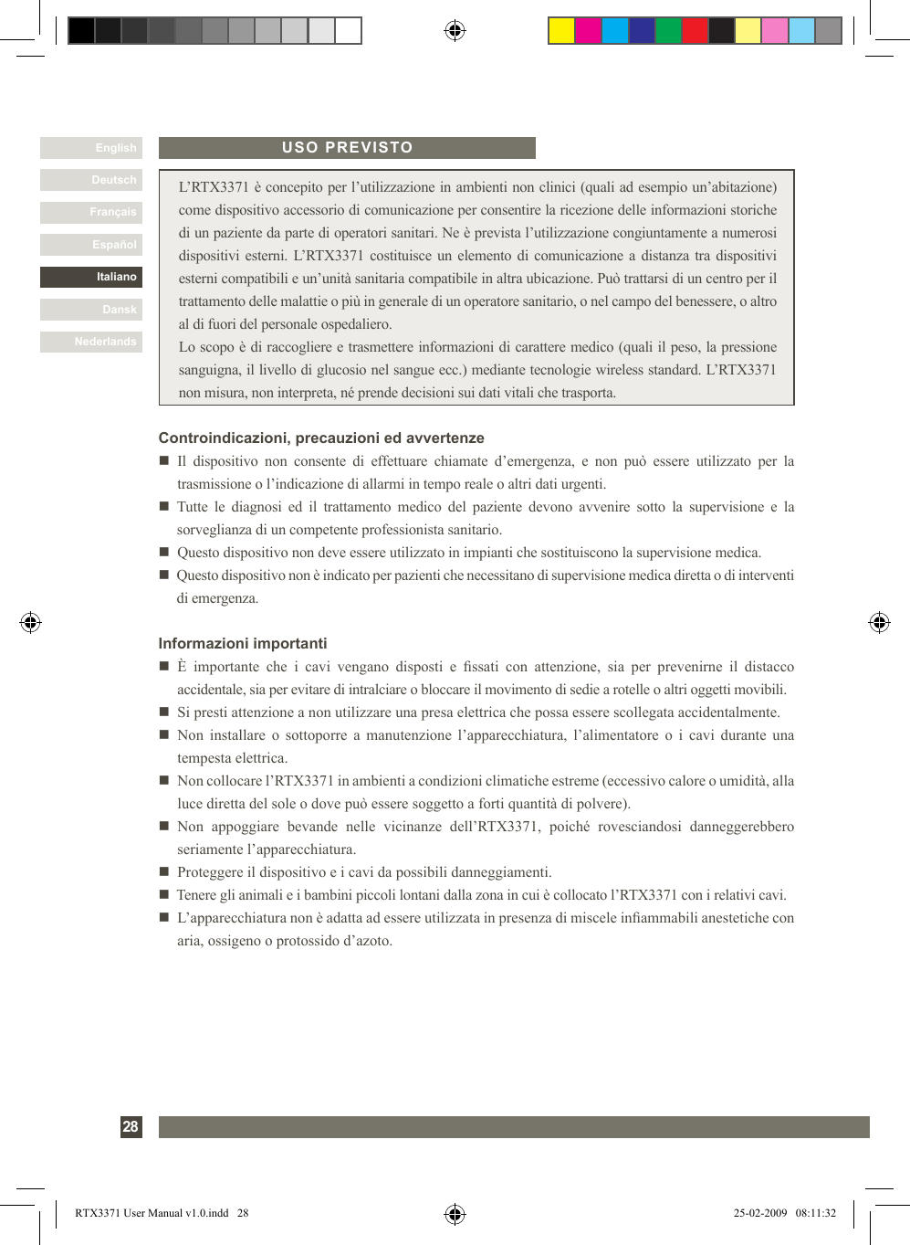 DanskItalianoEspañolFrançaisDeutschEnglishNederlands28 L’RTX3371 è concepito per l’utilizzazione in ambienti non clinici (quali ad esempio un’abitazione) come dispositivo accessorio di comunicazione per consentire la ricezione delle informazioni storiche di un paziente da parte di operatori sanitari. Ne è prevista l’utilizzazione congiuntamente a numerosi dispositivi esterni. L’RTX3371 costituisce un elemento di comunicazione a distanza tra dispositivi esterni compatibili e un’unità sanitaria compatibile in altra ubicazione. Può trattarsi di un centro per il trattamento delle malattie o più in generale di un operatore sanitario, o nel campo del benessere, o altro al di fuori del personale ospedaliero. Lo scopo è di raccogliere e trasmettere informazioni di carattere medico (quali il peso, la pressione sanguigna, il livello di glucosio nel sangue ecc.) mediante tecnologie wireless standard. L’RTX3371 non misura, non interpreta, né prende decisioni sui dati vitali che trasporta.USO PREVISTOControindicazioni, precauzioni ed avvertenzen   Il  dispositivo  non  consente  di  effettuare  chiamate  d’emergenza,  e  non  può  essere  utilizzato  per  la trasmissione o l’indicazione di allarmi in tempo reale o altri dati urgenti.n     Tutte  le  diagnosi  ed  il  trattamento  medico  del  paziente  devono  avvenire  sotto  la  supervisione  e  la sorveglianza di un competente professionista sanitario.n   Questo dispositivo non deve essere utilizzato in impianti che sostituiscono la supervisione medica.n   Questo dispositivo non è indicato per pazienti che necessitano di supervisione medica diretta o di interventi di emergenza.Informazioni importantin   È  importante  che  i  cavi  vengano  disposti  e  ssati  con  attenzione,  sia  per  prevenirne  il  distacco accidentale, sia per evitare di intralciare o bloccare il movimento di sedie a rotelle o altri oggetti movibili. n   Si presti attenzione a non utilizzare una presa elettrica che possa essere scollegata accidentalmente.n    Non  installare  o  sottoporre  a  manutenzione  l’apparecchiatura,  l’alimentatore  o  i  cavi  durante  una tempesta elettrica.n   Non collocare l’RTX3371 in ambienti a condizioni climatiche estreme (eccessivo calore o umidità, alla luce diretta del sole o dove può essere soggetto a forti quantità di polvere).n   Non  appoggiare  bevande  nelle  vicinanze  dell’RTX3371,  poiché  rovesciandosi  danneggerebbero seriamente l’apparecchiatura.n   Proteggere il dispositivo e i cavi da possibili danneggiamenti.n   Tenere gli animali e i bambini piccoli lontani dalla zona in cui è collocato l’RTX3371 con i relativi cavi.n   L’apparecchiatura non è adatta ad essere utilizzata in presenza di miscele inammabili anestetiche con aria, ossigeno o protossido d’azoto.RTX3371 User Manual v1.0.indd   28 25-02-2009   08:11:32