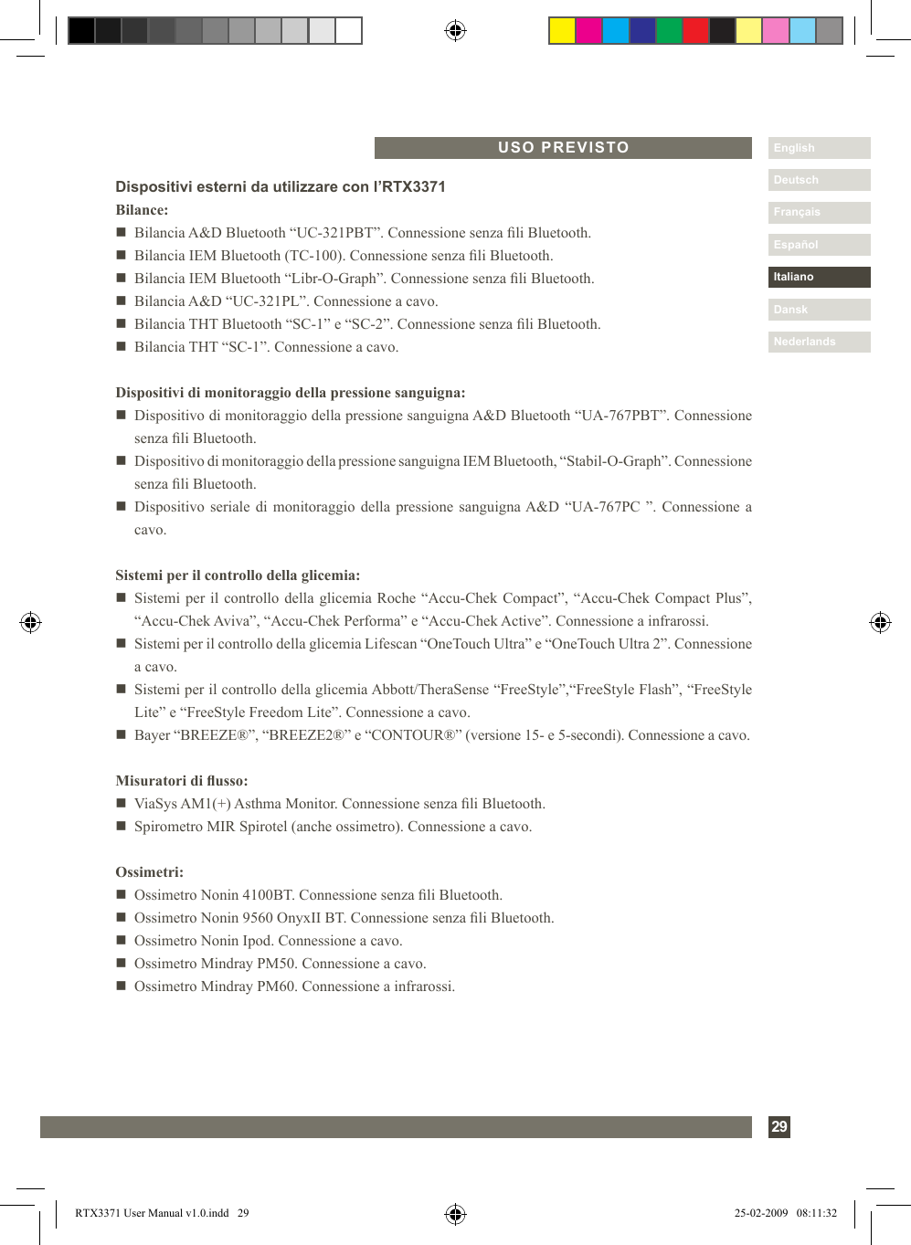 29DanskItalianoEspañolDeutschEnglishFrançaisNederlandsUSO PREVISTODispositivi esterni da utilizzare con l’RTX3371Bilance:n   Bilancia A&amp;D Bluetooth “UC-321PBT”. Connessione senza li Bluetooth.n   Bilancia IEM Bluetooth (TC-100). Connessione senza li Bluetooth.n   Bilancia IEM Bluetooth “Libr-O-Graph”. Connessione senza li Bluetooth.n   Bilancia A&amp;D “UC-321PL”. Connessione a cavo.n   Bilancia THT Bluetooth “SC-1” e “SC-2”. Connessione senza li Bluetooth.n   Bilancia THT “SC-1”. Connessione a cavo.Dispositivi di monitoraggio della pressione sanguigna:n   Dispositivo di monitoraggio della pressione sanguigna A&amp;D Bluetooth “UA-767PBT”. Connessione senza li Bluetooth.n   Dispositivo di monitoraggio della pressione sanguigna IEM Bluetooth, “Stabil-O-Graph”. Connessione senza li Bluetooth. n   Dispositivo seriale  di monitoraggio della pressione sanguigna A&amp;D “UA-767PC ”. Connessione a cavo.Sistemi per il controllo della glicemia:n   Sistemi per il controllo della glicemia Roche “Accu-Chek Compact”, “Accu-Chek Compact Plus”, “Accu-Chek Aviva”, “Accu-Chek Performa” e “Accu-Chek Active”. Connessione a infrarossi. n   Sistemi per il controllo della glicemia Lifescan “OneTouch Ultra” e “OneTouch Ultra 2”. Connessione a cavo. n   Sistemi per il controllo della glicemia Abbott/TheraSense “FreeStyle”,“FreeStyle Flash”, “FreeStyle Lite” e “FreeStyle Freedom Lite”. Connessione a cavo.n   Bayer “BREEZE®”, “BREEZE2®” e “CONTOUR®” (versione 15- e 5-secondi). Connessione a cavo.Misuratori di usso:n   ViaSys AM1(+) Asthma Monitor. Connessione senza li Bluetooth.n   Spirometro MIR Spirotel (anche ossimetro). Connessione a cavo.Ossimetri:n   Ossimetro Nonin 4100BT. Connessione senza li Bluetooth.n   Ossimetro Nonin 9560 OnyxII BT. Connessione senza li Bluetooth.n   Ossimetro Nonin Ipod. Connessione a cavo. n   Ossimetro Mindray PM50. Connessione a cavo.n   Ossimetro Mindray PM60. Connessione a infrarossi. RTX3371 User Manual v1.0.indd   29 25-02-2009   08:11:32