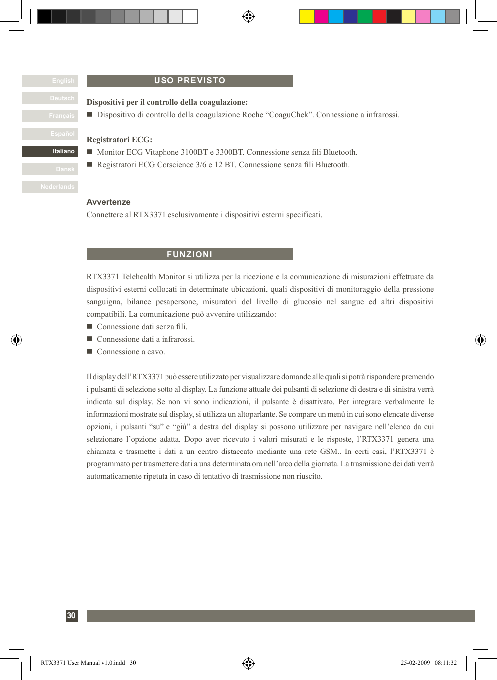 DanskItalianoEspañolFrançaisDeutschEnglishNederlands30RTX3371 Telehealth Monitor si utilizza per la ricezione e la comunicazione di misurazioni effettuate da dispositivi esterni collocati in determinate ubicazioni, quali dispositivi di monitoraggio della pressione sanguigna,  bilance  pesapersone,  misuratori  del  livello  di  glucosio  nel  sangue  ed  altri  dispositivi compatibili. La comunicazione può avvenire utilizzando:n   Connessione dati senza li.n   Connessione dati a infrarossi.n   Connessione a cavo.Il display dell’RTX3371 può essere utilizzato per visualizzare domande alle quali si potrà rispondere premendo i pulsanti di selezione sotto al display. La funzione attuale dei pulsanti di selezione di destra e di sinistra verrà indicata  sul  display.  Se  non  vi  sono  indicazioni,  il  pulsante  è  disattivato.  Per  integrare  verbalmente  le informazioni mostrate sul display, si utilizza un altoparlante. Se compare un menù in cui sono elencate diverse opzioni, i pulsanti “su” e “giù” a destra del display si possono utilizzare per navigare nell’elenco da cui selezionare  l’opzione  adatta.  Dopo  aver  ricevuto  i  valori  misurati  e  le  risposte,  l’RTX3371  genera  una chiamata e  trasmette i  dati  a  un  centro distaccato  mediante  una  rete  GSM..  In  certi  casi,  l’RTX3371 è programmato per trasmettere dati a una determinata ora nell’arco della giornata. La trasmissione dei dati verrà automaticamente ripetuta in caso di tentativo di trasmissione non riuscito.FUNZIONIDispositivi per il controllo della coagulazione:n   Dispositivo di controllo della coagulazione Roche “CoaguChek”. Connessione a infrarossi. Registratori ECG:n   Monitor ECG Vitaphone 3100BT e 3300BT. Connessione senza li Bluetooth.n   Registratori ECG Corscience 3/6 e 12 BT. Connessione senza li Bluetooth.AvvertenzeConnettere al RTX3371 esclusivamente i dispositivi esterni specificati.USO PREVISTORTX3371 User Manual v1.0.indd   30 25-02-2009   08:11:32