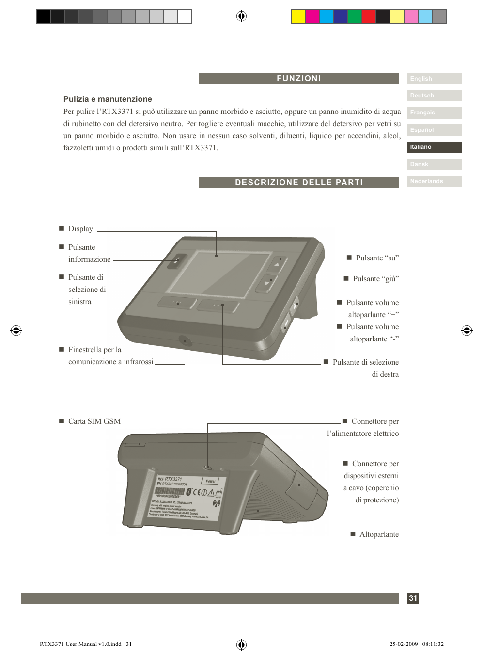 31DanskItalianoEspañolDeutschEnglishFrançaisNederlandsFUNZIONIn  Connettore per l’alimentatore elettricon   Carta SIM GSMn  Connettore per dispositivi esterni  a cavo (coperchio  di protezione)n  Altoparlanten   Pulsante “giù”n  Pulsante di selezione di destran   Displayn   Pulsante “su”n   Pulsante di  selezione di  sinistra n  Pulsante volume altoparlante “+”n  Pulsante volume altoparlante “-”n   Finestrella per la comunicazione a infrarossin   Pulsante  informazioneDESCRIZIONE DELLE PARTIPulizia e manutenzionePer pulire l’RTX3371 si può utilizzare un panno morbido e asciutto, oppure un panno inumidito di acqua di rubinetto con del detersivo neutro. Per togliere eventuali macchie, utilizzare del detersivo per vetri su un panno morbido e asciutto. Non usare in nessun caso solventi, diluenti, liquido per accendini, alcol, fazzoletti umidi o prodotti simili sull’RTX3371.RTX3371 User Manual v1.0.indd   31 25-02-2009   08:11:32