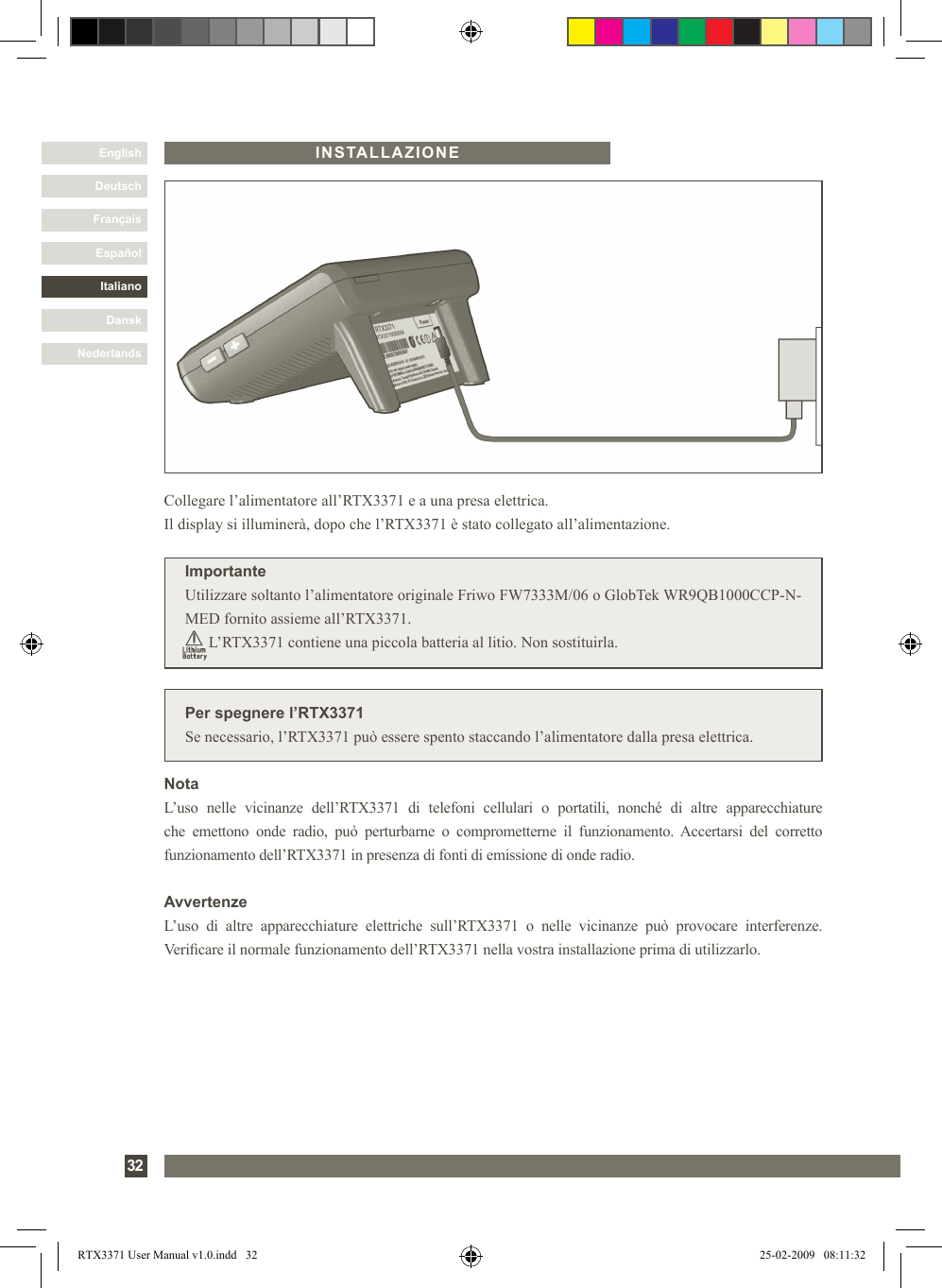 DanskItalianoEspañolFrançaisDeutschEnglishNederlands32INSTALLAZIONEPer spegnere l’RTX3371Se necessario, l’RTX3371 può essere spento staccando l’alimentatore dalla presa elettrica.Collegare l’alimentatore all’RTX3371 e a una presa elettrica. Il display si illuminerà, dopo che l’RTX3371 è stato collegato all’alimentazione.ImportanteUtilizzare soltanto l’alimentatore originale Friwo FW7333M/06 o GlobTek WR9QB1000CCP-N-MED fornito assieme all’RTX3371.      L’RTX3371 contiene una piccola batteria al litio. Non sostituirla.NotaL’uso  nelle  vicinanze  dell’RTX3371  di  telefoni  cellulari  o  portatili,  nonché  di  altre  apparecchiature che  emettono  onde  radio,  può  perturbarne  o  comprometterne  il  funzionamento. Accertarsi  del  corretto funzionamento dell’RTX3371 in presenza di fonti di emissione di onde radio.AvvertenzeL’uso  di  altre  apparecchiature  elettriche  sull’RTX3371  o  nelle  vicinanze  può  provocare  interferenze. Vericare il normale funzionamento dell’RTX3371 nella vostra installazione prima di utilizzarlo. RTX3371 User Manual v1.0.indd   32 25-02-2009   08:11:32