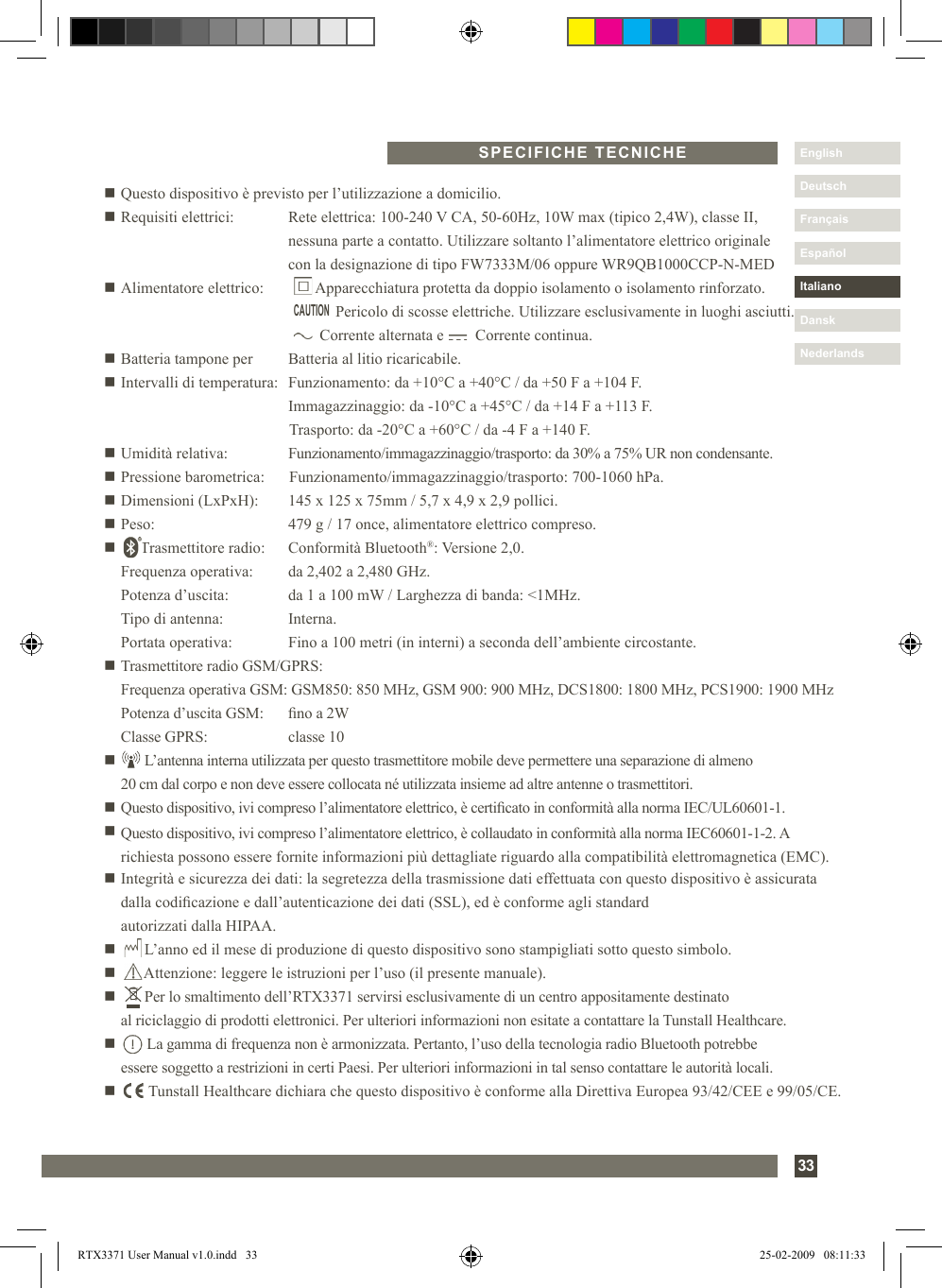 33DanskItalianoEspañolDeutschEnglishFrançaisNederlandsn Questo dispositivo è previsto per l’utilizzazione a domicilio.n Requisiti elettrici:      Rete elettrica: 100-240 V CA, 50-60Hz, 10W max (tipico 2,4W), classe II,         nessuna parte a contatto. Utilizzare soltanto l’alimentatore elettrico originale         con la designazione di tipo FW7333M/06 oppure WR9QB1000CCP-N-MEDn Alimentatore elettrico:         Apparecchiatura protetta da doppio isolamento o isolamento rinforzato.                              Pericolo di scosse elettriche. Utilizzare esclusivamente in luoghi asciutti.                      Corrente alternata e        Corrente continua.n Batteria tampone per   Batteria al litio ricaricabile.n Intervalli di temperatura:  Funzionamento: da +10°C a +40°C / da +50 F a +104 F.    Immagazzinaggio: da -10°C a +45°C / da +14 F a +113 F.    Trasporto: da -20°C a +60°C / da -4 F a +140 F.n Umidità relativa:  Funzionamento/immagazzinaggio/trasporto: da 30% a 75% UR non condensante.n Pressione barometrica:  Funzionamento/immagazzinaggio/trasporto: 700-1060 hPa.n Dimensioni (LxPxH):  145 x 125 x 75mm / 5,7 x 4,9 x 2,9 pollici.n Peso:  479 g / 17 once, alimentatore elettrico compreso.n      Trasmettitore radio:   Conformità Bluetooth®: Versione 2,0.    Frequenza operativa:  da 2,402 a 2,480 GHz.   Potenza d’uscita:  da 1 a 100 mW / Larghezza di banda: &lt;1MHz.  Tipo di antenna:  Interna.   Portata operativa:  Fino a 100 metri (in interni) a seconda dell’ambiente circostante.n Trasmettitore radio GSM/GPRS:  Frequenza operativa GSM: GSM850: 850 MHz, GSM 900: 900 MHz, DCS1800: 1800 MHz, PCS1900: 1900 MHz  Potenza d’uscita GSM:  no a 2W  Classe GPRS:   classe 10n        L’antenna interna utilizzata per questo trasmettitore mobile deve permettere una separazione di almeno  20 cm dal corpo e non deve essere collocata né utilizzata insieme ad altre antenne o trasmettitori.n Questo dispositivo, ivi compreso l’alimentatore elettrico, è certicato in conformità alla norma IEC/UL60601-1.n  Questo dispositivo, ivi compreso l’alimentatore elettrico, è collaudato in conformità alla norma IEC60601-1-2. A richiesta possono essere fornite informazioni più dettagliate riguardo alla compatibilità elettromagnetica (EMC).n  Integrità e sicurezza dei dati: la segretezza della trasmissione dati effettuata con questo dispositivo è assicurata dalla codicazione e dall’autenticazione dei dati (SSL), ed è conforme agli standard  autorizzati dalla HIPAA.n       L’anno ed il mese di produzione di questo dispositivo sono stampigliati sotto questo simbolo.n       Attenzione: leggere le istruzioni per l’uso (il presente manuale).n       Per lo smaltimento dell’RTX3371 servirsi esclusivamente di un centro appositamente destinato    al riciclaggio di prodotti elettronici. Per ulteriori informazioni non esitate a contattare la Tunstall Healthcare.n         La gamma di frequenza non è armonizzata. Pertanto, l’uso della tecnologia radio Bluetooth potrebbe  essere soggetto a restrizioni in certi Paesi. Per ulteriori informazioni in tal senso contattare le autorità locali.n         Tunstall Healthcare dichiara che questo dispositivo è conforme alla Direttiva Europea 93/42/CEE e 99/05/CE.SPECIFICHE TECNICHECAUTIONRTX3371 User Manual v1.0.indd   33 25-02-2009   08:11:33