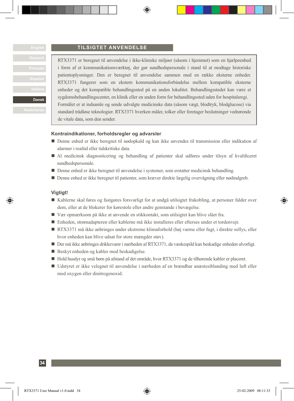 DanskItalianoEspañolFrançaisDeutschEnglishNederlands34 RTX3371 er beregnet til anvendelse i ikke-kliniske miljøer (såsom i hjemmet) som en hjælpeenhed i  form  af  et  kommunikationsværktøj,  der  gør  sundhedspersonale  i  stand  til  at  modtage  historiske patientoplysninger.  Den  er  beregnet  til  anvendelse  sammen  med  en  række  eksterne  enheder. RTX3371  fungerer  som  en  ekstern  kommunikationsforbindelse  mellem  kompatible  eksterne enheder  og det  kompatible  behandlingssted  på  en  anden  lokalitet.  Behandlingsstedet  kan  være  et sygdomsbehandlingscenter, en klinik eller en anden form for behandlingssted uden for hospitalsregi.Formålet er at indsamle og sende udvalgte medicinske data (såsom vægt, blodtryk, blodglucose) via standard trådløse teknologier. RTX3371 hverken måler, tolker eller foretager beslutninger vedrørende de vitale data, som den sender.Vigtigt!n   Kablerne skal føres og fastgøres forsvarligt for at undgå utilsigtet frakobling, at personer falder over dem, eller at de blokerer for kørestole eller andre genstande i bevægelse. n   Vær opmærksom på ikke at anvende en stikkontakt, som utilsigtet kan blive slået fra.n    Enheden, strømadapteren eller kablerne må ikke installeres eller efterses under et tordenvejr.n   RTX3371 må ikke anbringes under ekstreme klimaforhold (høj varme eller fugt, i direkte sollys, eller hvor enheden kan blive udsat for store mængder støv). n   Der må ikke anbringes drikkevarer i nærheden af RTX3371, da væskespild kan beskadige enheden alvorligt.n   Beskyt enheden og kabler mod beskadigelse.n   Hold husdyr og små børn på afstand af det område, hvor RTX3371 og de tilhørende kabler er placeret.n   Udstyret er ikke velegnet til anvendelse i nærheden af en brændbar anæstesiblanding med luft eller med oxygen eller dinitrogenoxid.TILSIGTET ANVENDELSEKontraindikationer, forholdsregler og advarslern     Denne enhed er ikke beregnet til nødopkald og kan ikke anvendes til transmission eller indikation af alarmer i realtid eller tidskritiske data.n     Al  medicinsk  diagnosticering  og  behandling  af  patienter  skal  udføres  under  tilsyn  af  kvaliceret sundhedspersonale. n   Denne enhed er ikke beregnet til anvendelse i systemer, som erstatter medicinsk behandling. n   Denne enhed er ikke beregnet til patienter, som kræver direkte lægelig overvågning eller nødindgreb.RTX3371 User Manual v1.0.indd   34 25-02-2009   08:11:33