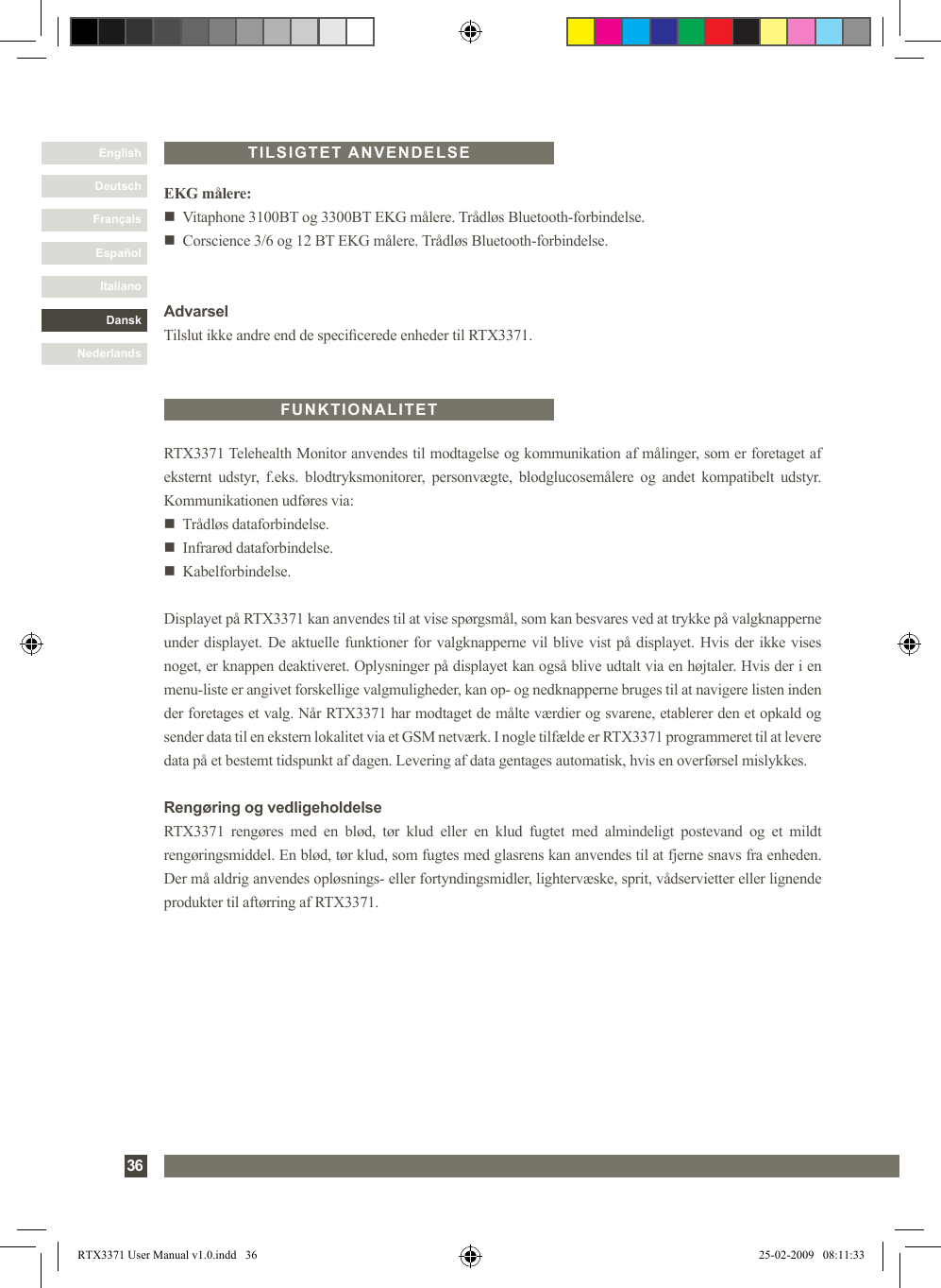 DanskItalianoEspañolFrançaisDeutschEnglishNederlands36RTX3371 Telehealth Monitor anvendes til modtagelse og kommunikation af målinger, som er foretaget af eksternt  udstyr,  f.eks.  blodtryksmonitorer,  personvægte,  blodglucosemålere  og  andet  kompatibelt  udstyr. Kommunikationen udføres via:n   Trådløs dataforbindelse.n   Infrarød dataforbindelse.n   Kabelforbindelse.Displayet på RTX3371 kan anvendes til at vise spørgsmål, som kan besvares ved at trykke på valgknapperne under displayet. De aktuelle funktioner for valgknapperne vil blive vist på displayet. Hvis der ikke vises noget, er knappen deaktiveret. Oplysninger på displayet kan også blive udtalt via en højtaler. Hvis der i en menu-liste er angivet forskellige valgmuligheder, kan op- og nedknapperne bruges til at navigere listen inden der foretages et valg. Når RTX3371 har modtaget de målte værdier og svarene, etablerer den et opkald og sender data til en ekstern lokalitet via et GSM netværk. I nogle tilfælde er RTX3371 programmeret til at levere data på et bestemt tidspunkt af dagen. Levering af data gentages automatisk, hvis en overførsel mislykkes.Rengøring og vedligeholdelseRTX3371  rengøres  med  en  blød,  tør  klud  eller  en  klud  fugtet  med  almindeligt  postevand  og  et  mildt rengøringsmiddel. En blød, tør klud, som fugtes med glasrens kan anvendes til at fjerne snavs fra enheden. Der må aldrig anvendes opløsnings- eller fortyndingsmidler, lightervæske, sprit, vådservietter eller lignende produkter til aftørring af RTX3371.FUNKTIONALITETTILSIGTET ANVENDELSEEKG målere:n   Vitaphone 3100BT og 3300BT EKG målere. Trådløs Bluetooth-forbindelse.n   Corscience 3/6 og 12 BT EKG målere. Trådløs Bluetooth-forbindelse.AdvarselTilslut ikke andre end de specicerede enheder til RTX3371.RTX3371 User Manual v1.0.indd   36 25-02-2009   08:11:33