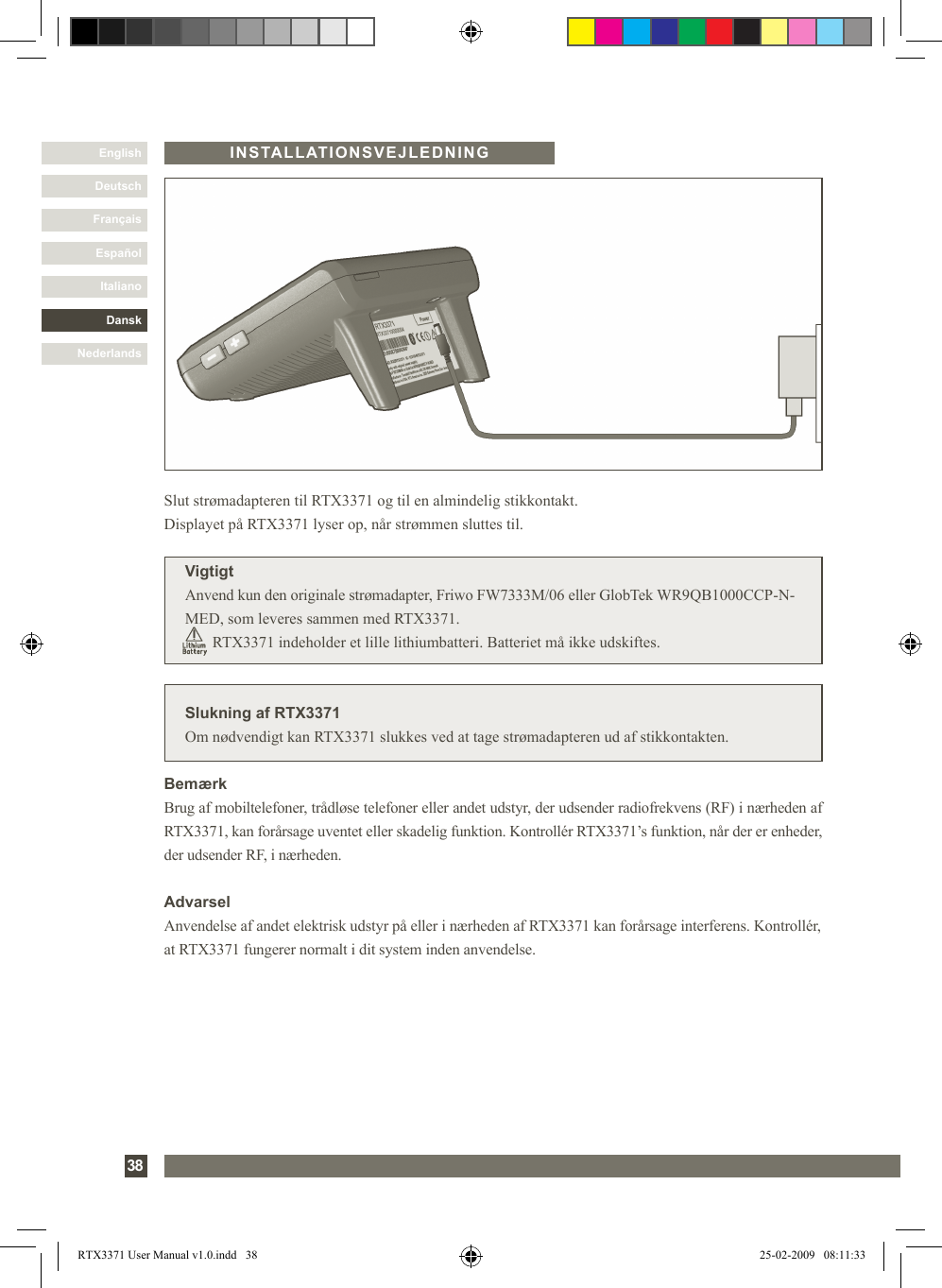 DanskItalianoEspañolFrançaisDeutschEnglishNederlands38INSTALLATIONSVEJLEDNINGSlukning af RTX3371Om nødvendigt kan RTX3371 slukkes ved at tage strømadapteren ud af stikkontakten.Slut strømadapteren til RTX3371 og til en almindelig stikkontakt. Displayet på RTX3371 lyser op, når strømmen sluttes til.VigtigtAnvend kun den originale strømadapter, Friwo FW7333M/06 eller GlobTek WR9QB1000CCP-N-MED, som leveres sammen med RTX3371.              RTX3371 indeholder et lille lithiumbatteri. Batteriet må ikke udskiftes.BemærkBrug af mobiltelefoner, trådløse telefoner eller andet udstyr, der udsender radiofrekvens (RF) i nærheden af RTX3371, kan forårsage uventet eller skadelig funktion. Kontrollér RTX3371’s funktion, når der er enheder, der udsender RF, i nærheden.AdvarselAnvendelse af andet elektrisk udstyr på eller i nærheden af RTX3371 kan forårsage interferens. Kontrollér, at RTX3371 fungerer normalt i dit system inden anvendelse.RTX3371 User Manual v1.0.indd   38 25-02-2009   08:11:33