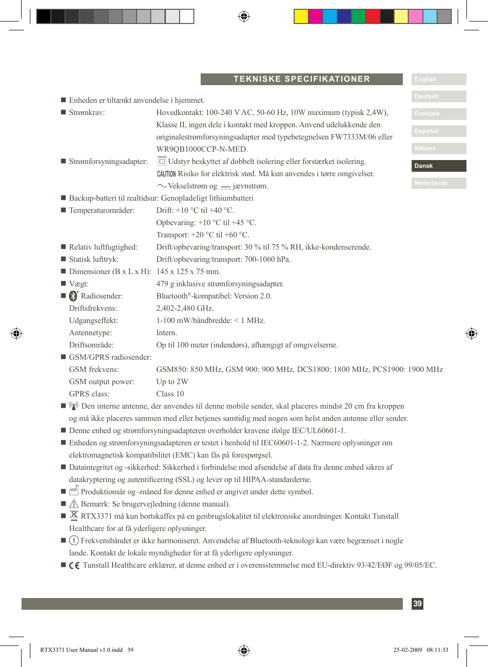 39DanskItalianoEspañolDeutschEnglishFrançaisNederlandsn Enheden er tiltænkt anvendelse i hjemmet.n Strømkrav:   Hovedkontakt: 100-240 V AC, 50-60 Hz, 10W maximum (typisk 2,4W),     Klasse II, ingen dele i kontakt med kroppen. Anvend udelukkende den     originalestrømforsyningsadapter med typebetegnelsen FW7333M/06 eller        WR9QB1000CCP-N-MED.n Strømforsyningsadapter:         Udstyr beskyttet af dobbelt isolering eller forstærket isolering.                Risiko for elektrisk stød. Må kun anvendes i tørre omgivelser.           Vekselstrøm og        jævnstrøm.n Backup-batteri til realtidsur:  Genopladeligt lithiumbatterin Temperaturområder:  Drift: +10 °C til +40 °C.    Opbevaring: +10 °C til +45 °C.    Transport: +20 °C til +60 °C.n Relativ luftfugtighed:  Drift/opbevaring/transport: 30 % til 75 % RH, ikke-kondenserende.n Statisk lufttryk:  Drift/opbevaring/transport: 700-1060 hPa.n Dimensioner (B x L x H):  145 x 125 x 75 mm.n Vægt:  479 g inklusive strømforsyningsadapter.n       Radiosender:  Bluetooth®-kompatibel: Version 2.0.    Driftsfrekvens:  2,402-2,480 GHz.   Udgangseffekt:  1-100 mW/båndbredde: &lt; 1 MHz.  Antennetype:  Intern.  Driftsområde:  Op til 100 meter (indendørs), afhængigt af omgivelserne.n GSM/GPRS radiosender:  GSM frekvens:  GSM850: 850 MHz, GSM 900: 900 MHz, DCS1800: 1800 MHz, PCS1900: 1900 MHz  GSM output power:  Up to 2W  GPRS class:  Class 10n       Den interne antenne, der anvendes til denne mobile sender, skal placeres mindst 20 cm fra kroppen      og må ikke placeres sammen med eller betjenes samtidig med nogen som helst anden antenne eller sender.n Denne enhed og strømforsyningsadapteren overholder kravene ifølge IEC/UL60601-1.n  Enheden og strømforsyningsadapteren er testet i henhold til IEC60601-1-2. Nærmere oplysninger om elektromagnetisk kompatibilitet (EMC) kan fås på forespørgsel.n  Dataintegritet og -sikkerhed: Sikkerhed i forbindelse med afsendelse af data fra denne enhed sikres af   datakryptering og autenticering (SSL) og lever op til HIPAA-standarderne.n       Produktionsår og -måned for denne enhed er angivet under dette symbol.n       Bemærk: Se brugervejledning (denne manual).n        RTX3371 må kun bortskaffes på en genbrugslokalitet til elektroniske anordninger. Kontakt Tunstall   Healthcare for at få yderligere oplysninger.n        Frekvensbåndet er ikke harmoniseret. Anvendelse af Bluetooth-teknologi kan være begrænset i nogle   lande. Kontakt de lokale myndigheder for at få yderligere oplysninger.n         Tunstall Healthcare erklærer, at denne enhed er i overensstemmelse med EU-direktiv 93/42/EØF og 99/05/EC.  TEKNISKE SPECIFIKATIONERCAUTIONRTX3371 User Manual v1.0.indd   39 25-02-2009   08:11:33