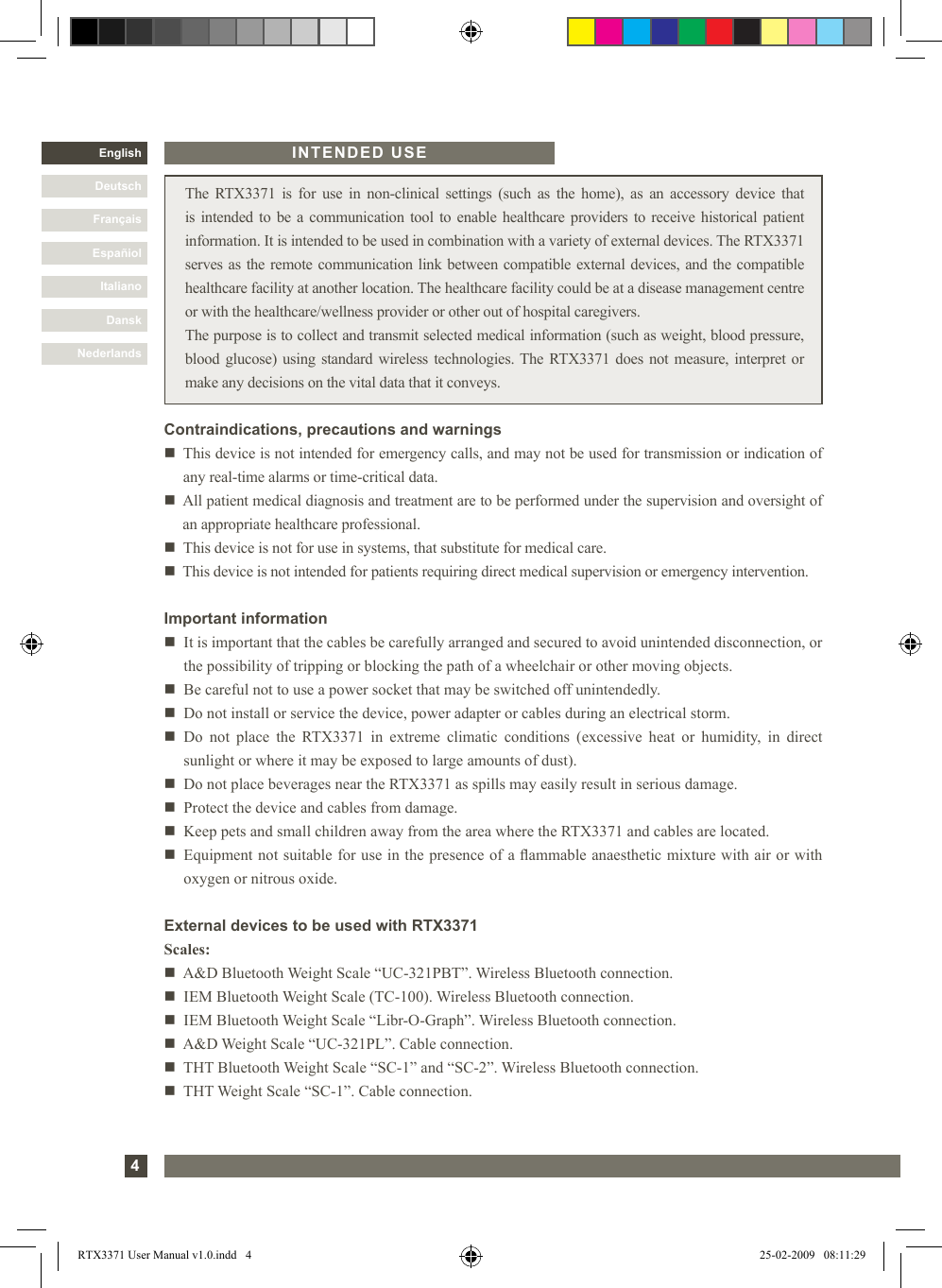 4DanskItalianoEspañolFrançaisDeutschEnglishNederlands The  RTX3371  is for use in  non-clinical  settings (such  as  the  home),  as an  accessory  device  that is intended to be a communication tool to enable healthcare providers to receive historical patient information. It is intended to be used in combination with a variety of external devices. The RTX3371 serves as the remote communication link between compatible external devices, and the compatible healthcare facility at another location. The healthcare facility could be at a disease management centre or with the healthcare/wellness provider or other out of hospital caregivers.The purpose is to collect and transmit selected medical information (such as weight, blood pressure, blood glucose) using standard wireless technologies. The RTX3371 does not measure, interpret or make any decisions on the vital data that it conveys.Important informationn   It is important that the cables be carefully arranged and secured to avoid unintended disconnection, or the possibility of tripping or blocking the path of a wheelchair or other moving objects. n   Be careful not to use a power socket that may be switched off unintendedly.n    Do not install or service the device, power adapter or cables during an electrical storm.n   Do  not  place  the  RTX3371  in  extreme  climatic  conditions  (excessive  heat  or  humidity,  in  direct sunlight or where it may be exposed to large amounts of dust). n   Do not place beverages near the RTX3371 as spills may easily result in serious damage.n   Protect the device and cables from damage.n   Keep pets and small children away from the area where the RTX3371 and cables are located.n   Equipment not suitable for use in the presence of a ammable anaesthetic mixture with air or with oxygen or nitrous oxide.INTENDED USEContraindications, precautions and warningsn     This device is not intended for emergency calls, and may not be used for transmission or indication of any real-time alarms or time-critical data.n     All patient medical diagnosis and treatment are to be performed under the supervision and oversight of an appropriate healthcare professional.n   This device is not for use in systems, that substitute for medical care. n   This device is not intended for patients requiring direct medical supervision or emergency intervention.External devices to be used with RTX3371Scales:n   A&amp;D Bluetooth Weight Scale “UC-321PBT”. Wireless Bluetooth connection.n   IEM Bluetooth Weight Scale (TC-100). Wireless Bluetooth connection.n   IEM Bluetooth Weight Scale “Libr-O-Graph”. Wireless Bluetooth connection.n   A&amp;D Weight Scale “UC-321PL”. Cable connection.n   THT Bluetooth Weight Scale “SC-1” and “SC-2”. Wireless Bluetooth connection.n   THT Weight Scale “SC-1”. Cable connection.DanskItalianoEspañiolFrançaisDeutschNederlandsRTX3371 User Manual v1.0.indd   4 25-02-2009   08:11:29