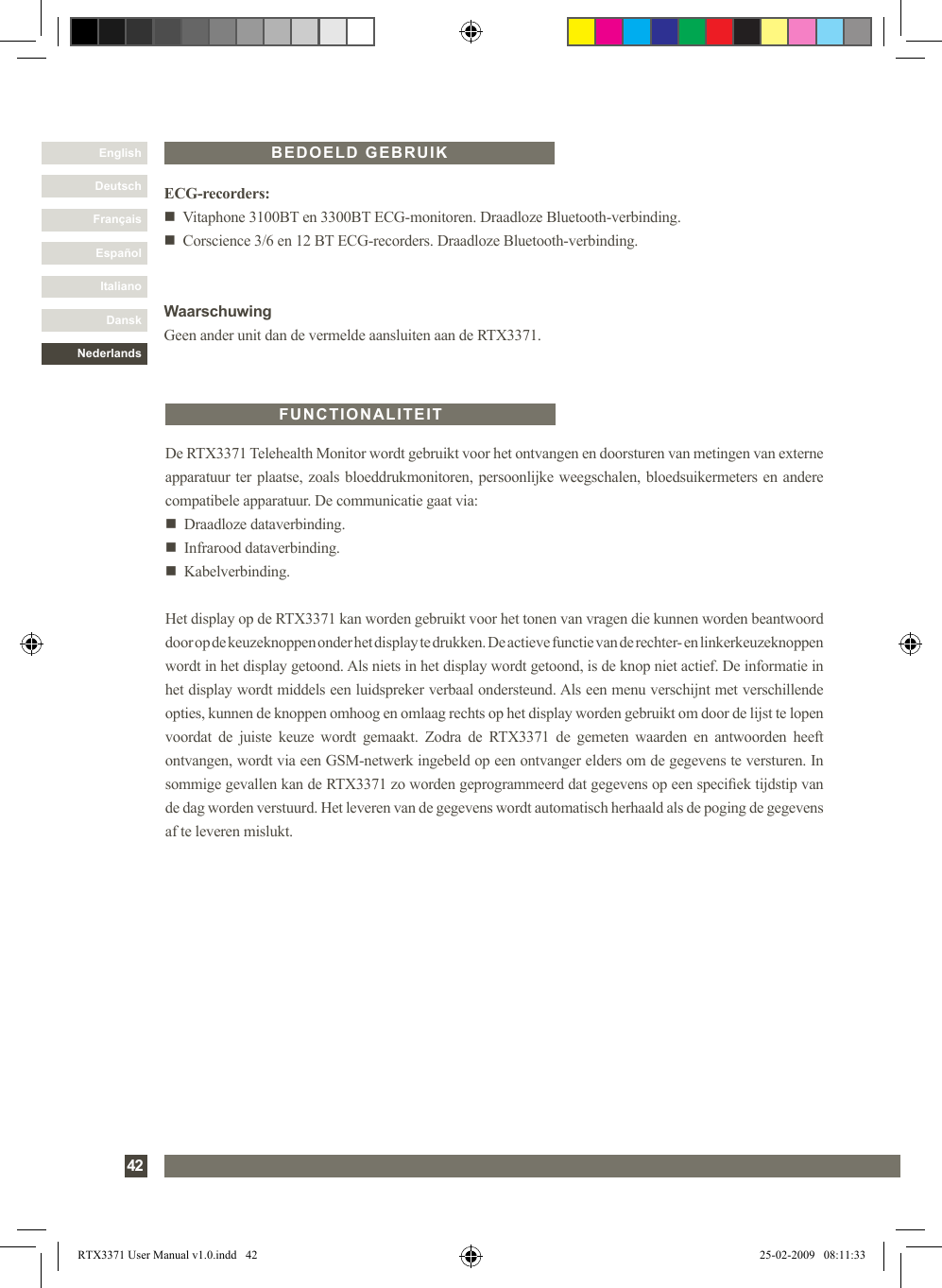 DanskItalianoEspañolFrançaisDeutschEnglishNederlands42De RTX3371 Telehealth Monitor wordt gebruikt voor het ontvangen en doorsturen van metingen van externe apparatuur ter plaatse, zoals bloeddrukmonitoren, persoonlijke weegschalen, bloedsuikermeters en andere compatibele apparatuur. De communicatie gaat via:n   Draadloze dataverbinding.n   Infrarood dataverbinding.n   Kabelverbinding.Het display op de RTX3371 kan worden gebruikt voor het tonen van vragen die kunnen worden beantwoord door op de keuzeknoppen onder het display te drukken. De actieve functie van de rechter- en linkerkeuzeknoppen wordt in het display getoond. Als niets in het display wordt getoond, is de knop niet actief. De informatie in het display wordt middels een luidspreker verbaal ondersteund. Als een menu verschijnt met verschillende opties, kunnen de knoppen omhoog en omlaag rechts op het display worden gebruikt om door de lijst te lopen voordat  de  juiste  keuze  wordt  gemaakt.  Zodra  de  RTX3371  de  gemeten  waarden  en  antwoorden  heeft ontvangen, wordt via een GSM-netwerk ingebeld op een ontvanger elders om de gegevens te versturen. In sommige gevallen kan de RTX3371 zo worden geprogrammeerd dat gegevens op een speciek tijdstip van de dag worden verstuurd. Het leveren van de gegevens wordt automatisch herhaald als de poging de gegevens af te leveren mislukt.FUNCTIONALITEITECG-recorders:n   Vitaphone 3100BT en 3300BT ECG-monitoren. Draadloze Bluetooth-verbinding.n   Corscience 3/6 en 12 BT ECG-recorders. Draadloze Bluetooth-verbinding.WaarschuwingGeen ander unit dan de vermelde aansluiten aan de RTX3371.BEDOELD GEBRUIKRTX3371 User Manual v1.0.indd   42 25-02-2009   08:11:33