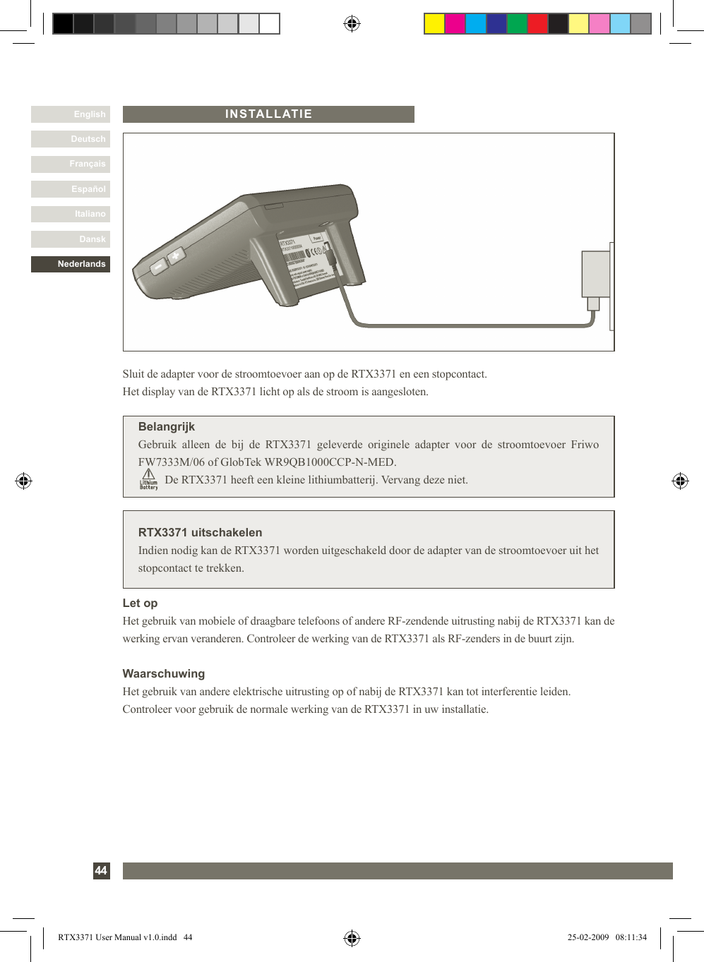 DanskItalianoEspañolFrançaisDeutschEnglishNederlands44INSTALLATIERTX3371 uitschakelenIndien nodig kan de RTX3371 worden uitgeschakeld door de adapter van de stroomtoevoer uit het stopcontact te trekken.Sluit de adapter voor de stroomtoevoer aan op de RTX3371 en een stopcontact. Het display van de RTX3371 licht op als de stroom is aangesloten.BelangrijkGebruik  alleen  de  bij  de  RTX3371  geleverde  originele  adapter  voor  de  stroomtoevoer  Friwo FW7333M/06 of GlobTek WR9QB1000CCP-N-MED.         De RTX3371 heeft een kleine lithiumbatterij. Vervang deze niet.Let opHet gebruik van mobiele of draagbare telefoons of andere RF-zendende uitrusting nabij de RTX3371 kan de werking ervan veranderen. Controleer de werking van de RTX3371 als RF-zenders in de buurt zijn.WaarschuwingHet gebruik van andere elektrische uitrusting op of nabij de RTX3371 kan tot interferentie leiden. Controleer voor gebruik de normale werking van de RTX3371 in uw installatie.RTX3371 User Manual v1.0.indd   44 25-02-2009   08:11:34