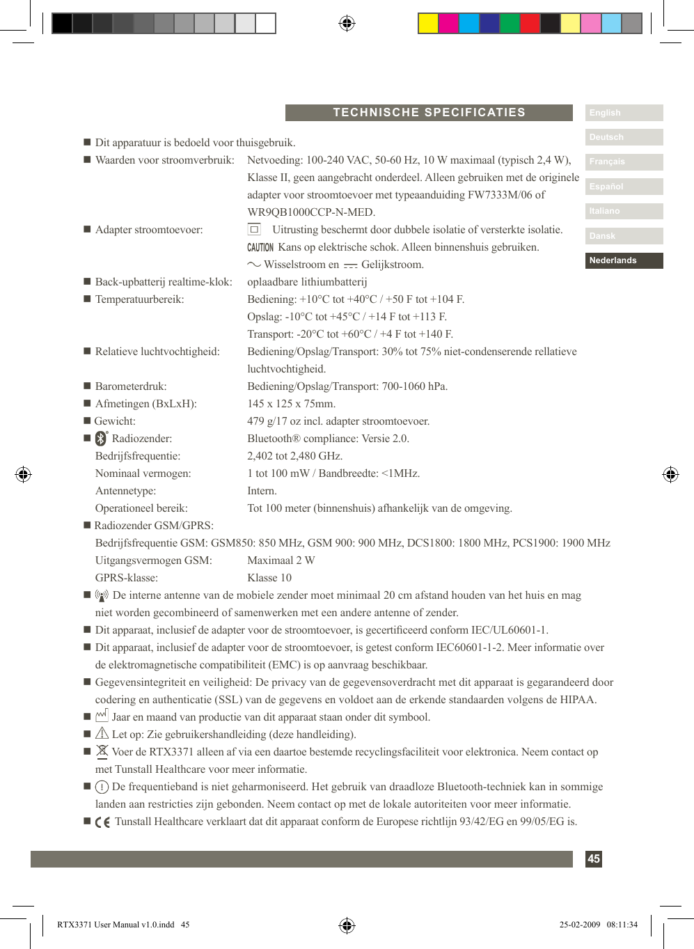 45DanskItalianoEspañolDeutschEnglishFrançaisNederlandsn Dit apparatuur is bedoeld voor thuisgebruik.n Waarden voor stroomverbruik:   Netvoeding: 100-240 VAC, 50-60 Hz, 10 W maximaal (typisch 2,4 W),     Klasse II, geen aangebracht onderdeel. Alleen gebruiken met de originele     adapter voor stroomtoevoer met typeaanduiding FW7333M/06 of     WR9QB1000CCP-N-MED.n Adapter stroomtoevoer:            Uitrusting beschermt door dubbele isolatie of versterkte isolatie.                Kans op elektrische schok. Alleen binnenshuis gebruiken.          Wisselstroom en        Gelijkstroom.n Back-upbatterij realtime-klok:   oplaadbare lithiumbatterijn Temperatuurbereik:  Bediening: +10°C tot +40°C / +50 F tot +104 F.    Opslag: -10°C tot +45°C / +14 F tot +113 F.    Transport: -20°C tot +60°C / +4 F tot +140 F.n Relatieve luchtvochtigheid:  Bediening/Opslag/Transport: 30% tot 75% niet-condenserende rellatieve        luchtvochtigheid.n Barometerdruk:  Bediening/Opslag/Transport: 700-1060 hPa.n Afmetingen (BxLxH):  145 x 125 x 75mm.n Gewicht:  479 g/17 oz incl. adapter stroomtoevoer.n       Radiozender:  Bluetooth® compliance: Versie 2.0.   Bedrijfsfrequentie:  2,402 tot 2,480 GHz.   Nominaal vermogen:  1 tot 100 mW / Bandbreedte: &lt;1MHz.  Antennetype:  Intern.  Operationeel bereik:  Tot 100 meter (binnenshuis) afhankelijk van de omgeving.n Radiozender GSM/GPRS:  Bedrijfsfrequentie GSM: GSM850: 850 MHz, GSM 900: 900 MHz, DCS1800: 1800 MHz, PCS1900: 1900 MHz  Uitgangsvermogen GSM:  Maximaal 2 W  GPRS-klasse:   Klasse 10n       De interne antenne van de mobiele zender moet minimaal 20 cm afstand houden van het huis en mag      niet worden gecombineerd of samenwerken met een andere antenne of zender.n Dit apparaat, inclusief de adapter voor de stroomtoevoer, is gecerticeerd conform IEC/UL60601-1.n  Dit apparaat, inclusief de adapter voor de stroomtoevoer, is getest conform IEC60601-1-2. Meer informatie over de elektromagnetische compatibiliteit (EMC) is op aanvraag beschikbaar.n  Gegevensintegriteit en veiligheid: De privacy van de gegevensoverdracht met dit apparaat is gegarandeerd door codering en authenticatie (SSL) van de gegevens en voldoet aan de erkende standaarden volgens de HIPAA.n       Jaar en maand van productie van dit apparaat staan onder dit symbool.n       Let op: Zie gebruikershandleiding (deze handleiding).n        Voer de RTX3371 alleen af via een daartoe bestemde recyclingsfaciliteit voor elektronica. Neem contact op met Tunstall Healthcare voor meer informatie.n        De frequentieband is niet geharmoniseerd. Het gebruik van draadloze Bluetooth-techniek kan in sommige landen aan restricties zijn gebonden. Neem contact op met de lokale autoriteiten voor meer informatie.n         Tunstall Healthcare verklaart dat dit apparaat conform de Europese richtlijn 93/42/EG en 99/05/EG is.TECHNISCHE SPECIFICATIESCAUTIONRTX3371 User Manual v1.0.indd   45 25-02-2009   08:11:34