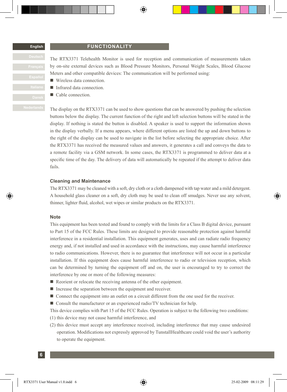 6DanskItalianoEspañolFrançaisDeutschEnglishNederlandsFUNCTIONALITYThe  RTX3371  Telehealth  Monitor  is  used  for  reception  and  communication  of  measurements  takenby on-site external devices such as Blood Pressure Monitors,  Personal Weight Scales, Blood GlucoseMeters and other compatible devices: The communication will be performed using:n   Wireless data connection.n   Infrared data connection.n   Cable connection.The display on the RTX3371 can be used to show questions that can be answered by pushing the selection buttons below the display. The current function of the right and left selection buttons will be stated in the display. If nothing is stated the button is disabled. A speaker is used to support the information shown in the display verbally. If a menu appears, where different options are listed the up and down buttons to the right of the display can be used to navigate in the list before selecting the appropriate choice. After the RTX3371 has received the measured values and answers, it generates a call and conveys the data to a remote facility via a GSM network. In some cases, the RTX3371 is programmed to deliver data at a specic time of the day. The delivery of data will automatically be repeated if the attempt to deliver data fails.Cleaning and MaintenanceThe RTX3371 may be cleaned with a soft, dry cloth or a cloth dampened with tap water and a mild detergent. A household glass cleaner on a soft, dry cloth may be used to clean off smudges. Never use any solvent, thinner, lighter uid, alcohol, wet wipes or similar products on the RTX3371.NoteThis equipment has been tested and found to comply with the limits for a Class B digital device, pursuant to Part 15 of the FCC Rules. These limits are designed to provide reasonable protection against harmful interference in a residential installation. This equipment generates, uses and can radiate radio frequency energy and, if not installed and used in accordance with the instructions, may cause harmful interference to radio communications. However, there is no guarantee that interference will not occur in a particular installation. If  this equipment  does cause harmful interference to radio or  television reception,  which can  be determined  by  turning the equipment  off and  on,  the user is  encouraged  to try to  correct  the interference by one or more of the following measures:n   Reorient or relocate the receiving antenna of the other equipment.n   Increase the separation between the equipment and receiver.n    Connect the equipment into an outlet on a circuit different from the one used for the receiver.n    Consult the manufacturer or an experienced radio/TV technician for help.This device complies with Part 15 of the FCC Rules. Operation is subject to the following two conditions:(1) this device may not cause harmful interference, and(2)  this device must accept any interference received, including interference that may cause undesired operation. Modications not expressly approved by TunstallHealthcare could void the user’s authority to operate the equipment.RTX3371 User Manual v1.0.indd   6 25-02-2009   08:11:29