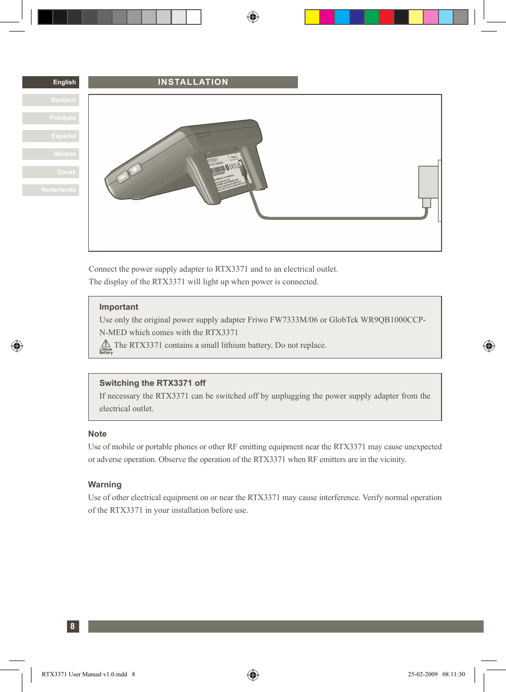 8DanskItalianoEspañolFrançaisDeutschEnglishNederlandsINSTALLATION Switching the RTX3371 offIf necessary the RTX3371 can be switched off by unplugging the power supply adapter from theelectrical outlet. Connect the power supply adapter to RTX3371 and to an electrical outlet.  The display of the RTX3371 will light up when power is connected.ImportantUse only the original power supply adapter Friwo FW7333M/06 or GlobTek WR9QB1000CCP-N-MED which comes with the RTX3371        The RTX3371 contains a small lithium battery. Do not replace.NoteUse of mobile or portable phones or other RF emitting equipment near the RTX3371 may cause unexpected or adverse operation. Observe the operation of the RTX3371 when RF emitters are in the vicinity.WarningUse of other electrical equipment on or near the RTX3371 may cause interference. Verify normal operation of the RTX3371 in your installation before use.RTX3371 User Manual v1.0.indd   8 25-02-2009   08:11:30