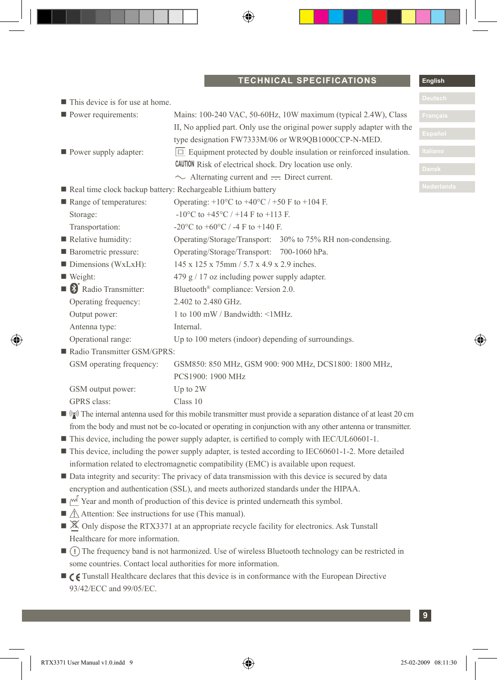 9DanskItalianoEspañolDeutschEnglishFrançaisNederlandsn This device is for use at home.n Power requirements:   Mains: 100-240 VAC, 50-60Hz, 10W maximum (typical 2.4W), Class II, No applied part. Only use the original power supply adapter with the type designation FW7333M/06 or WR9QB1000CCP-N-MED.n Power supply adapter:         Equipment protected by double insulation or reinforced insulation.                   Risk of electrical shock. Dry location use only.                Alternating current and        Direct current.n Real time clock backup battery: Rechargeable Lithium batteryn Range of temperatures:  Operating: +10°C to +40°C / +50 F to +104 F.  Storage:       -10°C to +45°C / +14 F to +113 F.  Transportation:     -20°C to +60°C / -4 F to +140 F.n Relative humidity:   Operating/Storage/Transport:    30% to 75% RH non-condensing.n Barometric pressure:  Operating/Storage/Transport:    700-1060 hPa.n Dimensions (WxLxH):  145 x 125 x 75mm / 5.7 x 4.9 x 2.9 inches.n Weight:      479 g / 17 oz including power supply adapter.n   Radio Transmitter:   Bluetooth® compliance: Version 2.0.    Operating frequency:  2.402 to 2.480 GHz.   Output power:     1 to 100 mW / Bandwidth: &lt;1MHz.   Antenna type:     Internal.   Operational range:   Up to 100 meters (indoor) depending of surroundings.n Radio Transmitter GSM/GPRS:  GSM operating frequency:  GSM850: 850 MHz, GSM 900: 900 MHz, DCS1800: 1800 MHz,           PCS1900: 1900 MHz  GSM output power:  Up to 2W  GPRS class:      Class 10n    The internal antenna used for this mobile transmitter must provide a separation distance of at least 20 cm from the body and must not be co-located or operating in conjunction with any other antenna or transmitter.n This device, including the power supply adapter, is certied to comply with IEC/UL60601-1.n  This device, including the power supply adapter, is tested according to IEC60601-1-2. More detailed information related to electromagnetic compatibility (EMC) is available upon request.n Data integrity and security: The privacy of data transmission with this device is secured by data        encryption and authentication (SSL), and meets authorized standards under the HIPAA.n   Year and month of production of this device is printed underneath this symbol.n   Attention: See instructions for use (This manual).n   Only dispose the RTX3371 at an appropriate recycle facility for electronics. Ask Tunstall      Healthcare for more information.n    The frequency band is not harmonized. Use of wireless Bluetooth technology can be restricted in some countries. Contact local authorities for more information.n    Tunstall Healthcare declares that this device is in conformance with the European Directive   93/42/ECC and 99/05/EC. CAUTIONTECHNICAL SPECIFICATIONSRTX3371 User Manual v1.0.indd   9 25-02-2009   08:11:30