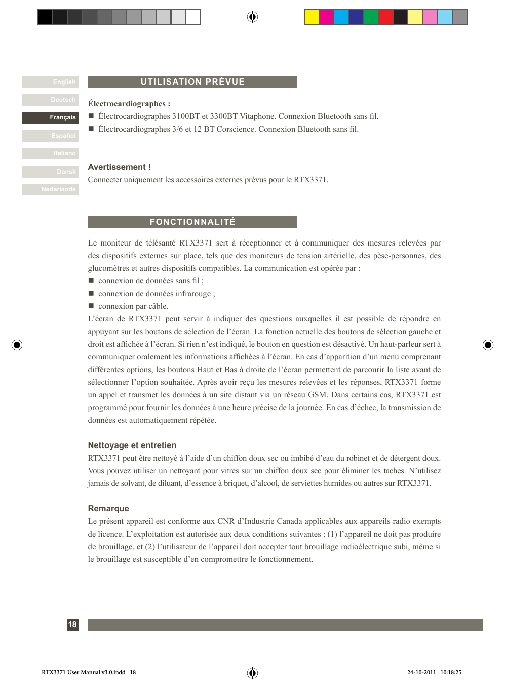 DanskItalianoEspañolFrançaisDeutschEnglishNederlands18Le  moniteur  de  télésanté  RTX3371  sert  à  réceptionner  et  à  communiquer  des  mesures  relevées  par des dispositifs externes sur place, tels que des moniteurs de tension artérielle, des pèse-personnes, des glucomètres et autres dispositifs compatibles. La communication est opérée par :n   connexion de données sans l ;n   connexion de données infrarouge ;n   connexion par câble.L’écran  de  RTX3371  peut  servir  à  indiquer  des  questions  auxquelles  il  est  possible  de  répondre  en appuyant sur les boutons de sélection de l’écran. La fonction actuelle des boutons de sélection gauche et droit est afchée à l’écran. Si rien n’est indiqué, le bouton en question est désactivé. Un haut-parleur sert à communiquer oralement les informations afchées à l’écran. En cas d’apparition d’un menu comprenant différentes options, les boutons Haut et Bas à droite de l’écran permettent de parcourir la liste avant de sélectionner l’option souhaitée. Après avoir reçu les mesures relevées et les réponses, RTX3371 forme un appel et transmet les données à un site distant via un réseau GSM. Dans certains cas, RTX3371 est programmé pour fournir les données à une heure précise de la journée. En cas d’échec, la transmission de données est automatiquement répétée.Nettoyage et entretienRTX3371 peut être nettoyé à l’aide d’un chiffon doux sec ou imbibé d’eau du robinet et de détergent doux. Vous pouvez utiliser un nettoyant pour vitres sur un chiffon doux sec pour éliminer les taches. N’utilisez jamais de solvant, de diluant, d’essence à briquet, d’alcool, de serviettes humides ou autres sur RTX3371.RemarqueLe présent appareil est conforme aux CNR d’Industrie Canada applicables aux appareils radio exempts de licence. L’exploitation est autorisée aux deux conditions suivantes : (1) l’appareil ne doit pas produire de brouillage, et (2) l’utilisateur de l’appareil doit accepter tout brouillage radioélectrique subi, même si le brouillage est susceptible d’en compromettre le fonctionnement.FONCTIONNALITÉÉlectrocardiographes :n  Électrocardiographes 3100BT et 3300BT Vitaphone. Connexion Bluetooth sans l.n  Électrocardiographes 3/6 et 12 BT Corscience. Connexion Bluetooth sans l.Avertissement !Connecter uniquement les accessoires externes prévus pour le RTX3371.UTILISATION PRÉVUERTX3371 User Manual v3.0.indd   18 24-10-2011   10:18:25