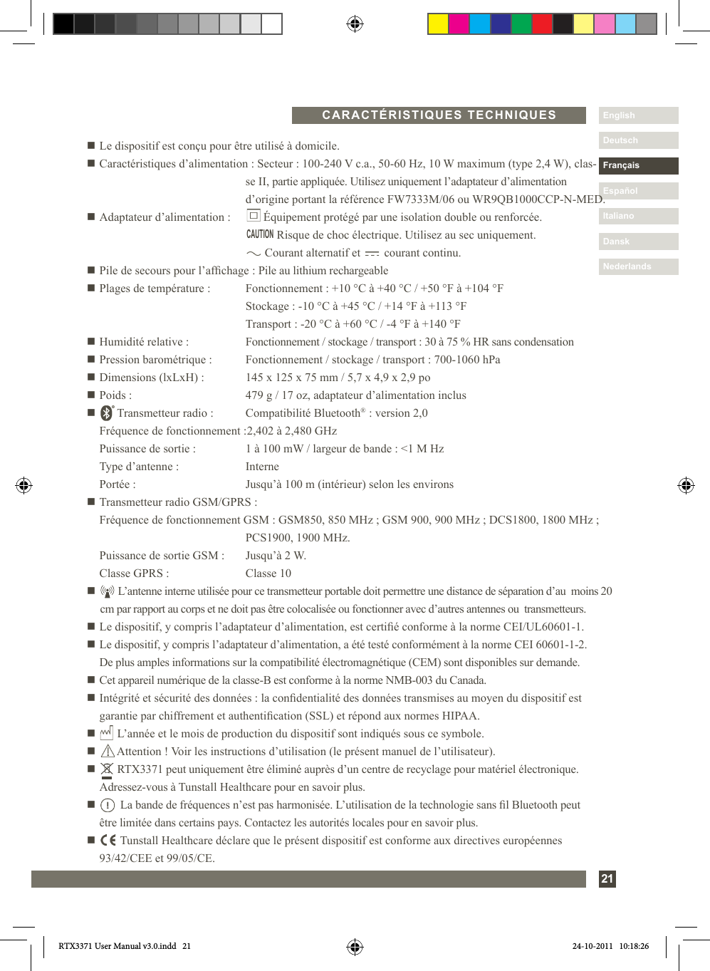 Nederlands21DanskItalianoEspañolDeutschEnglishFrançaisNederlandsn Le dispositif est conçu pour être utilisé à domicile.n Caractéristiques d’alimentation : Secteur : 100-240 V c.a., 50-60 Hz, 10 W maximum (type 2,4 W), clas-     se II, partie appliquée. Utilisez uniquement l’adaptateur d’alimentation      d’origine portant la référence FW7333M/06 ou WR9QB1000CCP-N-MED.n Adaptateur d’alimentation :        Équipement protégé par une isolation double ou renforcée.                Risque de choc électrique. Utilisez au sec uniquement.            Courant alternatif et        courant continu.n Pile de secours pour l’afchage : Pile au lithium rechargeablen Plages de température :  Fonctionnement : +10 °C à +40 °C / +50 °F à +104 °F    Stockage : -10 °C à +45 °C / +14 °F à +113 °F    Transport : -20 °C à +60 °C / -4 °F à +140 °Fn Humidité relative :  Fonctionnement / stockage / transport : 30 à 75 % HR sans condensationn Pression barométrique :  Fonctionnement / stockage / transport : 700-1060 hPan Dimensions (lxLxH) :  145 x 125 x 75 mm / 5,7 x 4,9 x 2,9 pon Poids :  479 g / 17 oz, adaptateur d’alimentation inclusn       Transmetteur radio :   Compatibilité Bluetooth® : version 2,0   Fréquence de fonctionnement : 2,402 à 2,480 GHz   Puissance de sortie :  1 à 100 mW / largeur de bande : &lt;1 M Hz   Type d’antenne :  Interne   Portée :  Jusqu’à 100 m (intérieur) selon les environsn Transmetteur radio GSM/GPRS :  Fréquence de fonctionnement GSM : GSM850, 850 MHz ; GSM 900, 900 MHz ; DCS1800, 1800 MHz ;      PCS1900, 1900 MHz.  Puissance de sortie GSM :  Jusqu’à 2 W.  Classe GPRS :   Classe 10n       L’antenne interne utilisée pour ce transmetteur portable doit permettre une distance de séparation d’au  moins 20 cm par rapport au corps et ne doit pas être colocalisée ou fonctionner avec d’autres antennes ou  transmetteurs.n Le dispositif, y compris l’adaptateur d’alimentation, est certié conforme à la norme CEI/UL60601-1.n  Le dispositif, y compris l’adaptateur d’alimentation, a été testé conformément à la norme CEI 60601-1-2.  De plus amples informations sur la compatibilité électromagnétique (CEM) sont disponibles sur demande.n  Cet appareil numérique de la classe-B est conforme à la norme NMB-003 du Canada.n  Intégrité et sécurité des données : la condentialité des données transmises au moyen du dispositif est garantie par chiffrement et authentication (SSL) et répond aux normes HIPAA.n       L’année et le mois de production du dispositif sont indiqués sous ce symbole.n       Attention ! Voir les instructions d’utilisation (le présent manuel de l’utilisateur).n       RTX3371 peut uniquement être éliminé auprès d’un centre de recyclage pour matériel électronique.    Adressez-vous à Tunstall Healthcare pour en savoir plus.n         La bande de fréquences n’est pas harmonisée. L’utilisation de la technologie sans l Bluetooth peut   être limitée dans certains pays. Contactez les autorités locales pour en savoir plus.n         Tunstall Healthcare déclare que le présent dispositif est conforme aux directives européennes   93/42/CEE et 99/05/CE.CARACTÉRISTIQUES TECHNIQUESCAUTIONRTX3371 User Manual v3.0.indd   21 24-10-2011   10:18:26