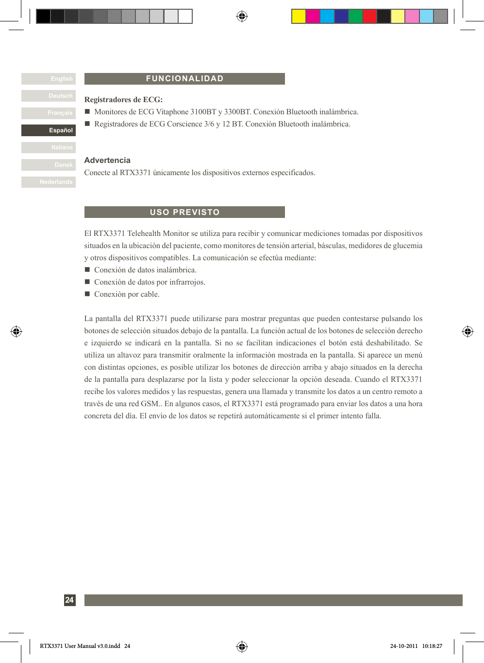 DanskItalianoEspañolFrançaisDeutschEnglishNederlands24El RTX3371 Telehealth Monitor se utiliza para recibir y comunicar mediciones tomadas por dispositivos situados en la ubicación del paciente, como monitores de tensión arterial, básculas, medidores de glucemia y otros dispositivos compatibles. La comunicación se efectúa mediante:n   Conexión de datos inalámbrica.n   Conexión de datos por infrarrojos.n   Conexión por cable.La pantalla del RTX3371 puede utilizarse para mostrar preguntas que pueden contestarse pulsando los botones de selección situados debajo de la pantalla. La función actual de los botones de selección derecho e izquierdo se indicará en la pantalla. Si no se facilitan indicaciones el botón está deshabilitado. Se utiliza un altavoz para transmitir oralmente la información mostrada en la pantalla. Si aparece un menú con distintas opciones, es posible utilizar los botones de dirección arriba y abajo situados en la derecha de la pantalla para desplazarse por la lista y poder seleccionar la opción deseada. Cuando el RTX3371 recibe los valores medidos y las respuestas, genera una llamada y transmite los datos a un centro remoto a través de una red GSM.. En algunos casos, el RTX3371 está programado para enviar los datos a una hora concreta del día. El envío de los datos se repetirá automáticamente si el primer intento falla.USO PREVISTORegistradores de ECG:n   Monitores de ECG Vitaphone 3100BT y 3300BT. Conexión Bluetooth inalámbrica.n   Registradores de ECG Corscience 3/6 y 12 BT. Conexión Bluetooth inalámbrica.AdvertenciaConecte al RTX3371 únicamente los dispositivos externos especificados.FUNCIONALIDADRTX3371 User Manual v3.0.indd   24 24-10-2011   10:18:27