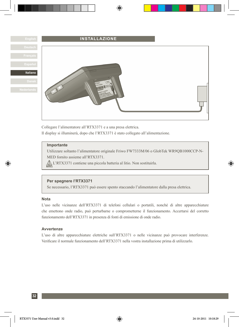 DanskItalianoEspañolFrançaisDeutschEnglishNederlands32INSTALLAZIONEPer spegnere l’RTX3371Se necessario, l’RTX3371 può essere spento staccando l’alimentatore dalla presa elettrica.Collegare l’alimentatore all’RTX3371 e a una presa elettrica. Il display si illuminerà, dopo che l’RTX3371 è stato collegato all’alimentazione.ImportanteUtilizzare soltanto l’alimentatore originale Friwo FW7333M/06 o GlobTek WR9QB1000CCP-N-MED fornito assieme all’RTX3371.      L’RTX3371 contiene una piccola batteria al litio. Non sostituirla.NotaL’uso  nelle  vicinanze  dell’RTX3371  di  telefoni  cellulari  o  portatili,  nonché  di  altre  apparecchiature che  emettono  onde  radio,  può  perturbarne  o  comprometterne  il  funzionamento.  Accertarsi  del  corretto funzionamento dell’RTX3371 in presenza di fonti di emissione di onde radio.AvvertenzeL’uso  di  altre  apparecchiature  elettriche  sull’RTX3371  o  nelle  vicinanze  può  provocare  interferenze. Vericare il normale funzionamento dell’RTX3371 nella vostra installazione prima di utilizzarlo. RTX3371 User Manual v3.0.indd   32 24-10-2011   10:18:29