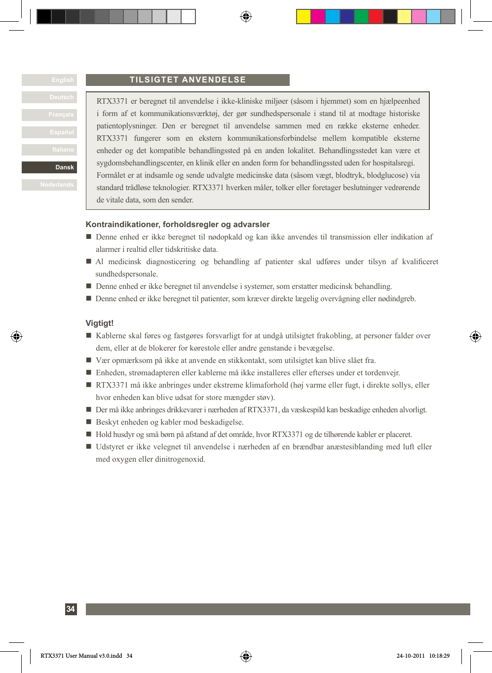 DanskItalianoEspañolFrançaisDeutschEnglishNederlands34 RTX3371 er beregnet til anvendelse i ikke-kliniske miljøer (såsom i hjemmet) som en hjælpeenhed i form af et kommunikationsværktøj, der gør sundhedspersonale i stand til at modtage historiske patientoplysninger. Den er beregnet til anvendelse sammen med en række eksterne enheder. RTX3371 fungerer som en ekstern kommunikationsforbindelse mellem kompatible eksterne enheder og det kompatible behandlingssted på en anden lokalitet. Behandlingsstedet kan være et sygdomsbehandlingscenter, en klinik eller en anden form for behandlingssted uden for hospitalsregi.Formålet er at indsamle og sende udvalgte medicinske data (såsom vægt, blodtryk, blodglucose) via standard trådløse teknologier. RTX3371 hverken måler, tolker eller foretager beslutninger vedrørende de vitale data, som den sender.Vigtigt!n   Kablerne skal føres og fastgøres forsvarligt for at undgå utilsigtet frakobling, at personer falder over dem, eller at de blokerer for kørestole eller andre genstande i bevægelse. n   Vær opmærksom på ikke at anvende en stikkontakt, som utilsigtet kan blive slået fra.n    Enheden, strømadapteren eller kablerne må ikke installeres eller efterses under et tordenvejr.n   RTX3371 må ikke anbringes under ekstreme klimaforhold (høj varme eller fugt, i direkte sollys, eller hvor enheden kan blive udsat for store mængder støv). n   Der må ikke anbringes drikkevarer i nærheden af RTX3371, da væskespild kan beskadige enheden alvorligt.n   Beskyt enheden og kabler mod beskadigelse.n   Hold husdyr og små børn på afstand af det område, hvor RTX3371 og de tilhørende kabler er placeret.n   Udstyret er ikke velegnet til anvendelse i nærheden af en brændbar anæstesiblanding med luft eller med oxygen eller dinitrogenoxid.TILSIGTET ANVENDELSEKontraindikationer, forholdsregler og advarslern     Denne enhed er ikke beregnet til nødopkald og kan ikke anvendes til transmission eller indikation af alarmer i realtid eller tidskritiske data.n     Al  medicinsk  diagnosticering  og  behandling  af  patienter  skal  udføres  under  tilsyn  af  kvaliceret sundhedspersonale. n   Denne enhed er ikke beregnet til anvendelse i systemer, som erstatter medicinsk behandling. n   Denne enhed er ikke beregnet til patienter, som kræver direkte lægelig overvågning eller nødindgreb.RTX3371 User Manual v3.0.indd   34 24-10-2011   10:18:29