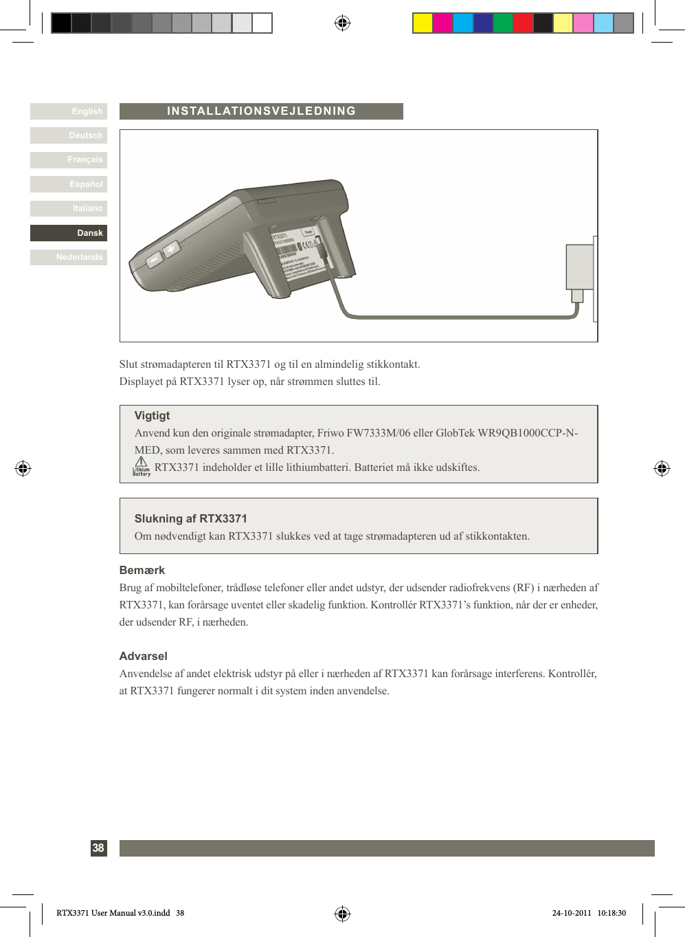 DanskItalianoEspañolFrançaisDeutschEnglishNederlands38INSTALLATIONSVEJLEDNINGSlukning af RTX3371Om nødvendigt kan RTX3371 slukkes ved at tage strømadapteren ud af stikkontakten.Slut strømadapteren til RTX3371 og til en almindelig stikkontakt. Displayet på RTX3371 lyser op, når strømmen sluttes til.VigtigtAnvend kun den originale strømadapter, Friwo FW7333M/06 eller GlobTek WR9QB1000CCP-N-MED, som leveres sammen med RTX3371.              RTX3371 indeholder et lille lithiumbatteri. Batteriet må ikke udskiftes.BemærkBrug af mobiltelefoner, trådløse telefoner eller andet udstyr, der udsender radiofrekvens (RF) i nærheden af RTX3371, kan forårsage uventet eller skadelig funktion. Kontrollér RTX3371’s funktion, når der er enheder, der udsender RF, i nærheden.AdvarselAnvendelse af andet elektrisk udstyr på eller i nærheden af RTX3371 kan forårsage interferens. Kontrollér, at RTX3371 fungerer normalt i dit system inden anvendelse.RTX3371 User Manual v3.0.indd   38 24-10-2011   10:18:30
