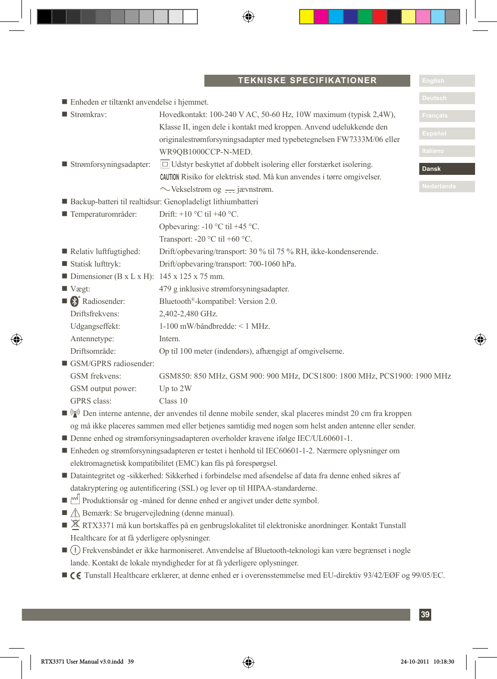 39DanskItalianoEspañolDeutschEnglishFrançaisNederlandsn Enheden er tiltænkt anvendelse i hjemmet.n Strømkrav:   Hovedkontakt: 100-240 V AC, 50-60 Hz, 10W maximum (typisk 2,4W),     Klasse II, ingen dele i kontakt med kroppen. Anvend udelukkende den     originalestrømforsyningsadapter med typebetegnelsen FW7333M/06 eller       WR9QB1000CCP-N-MED.n Strømforsyningsadapter:         Udstyr beskyttet af dobbelt isolering eller forstærket isolering.                Risiko for elektrisk stød. Må kun anvendes i tørre omgivelser.           Vekselstrøm og        jævnstrøm.n Backup-batteri til realtidsur:  Genopladeligt lithiumbatterin Temperaturområder:  Drift: +10 °C til +40 °C.    Opbevaring: -10 °C til +45 °C.    Transport: -20 °C til +60 °C.n Relativ luftfugtighed:  Drift/opbevaring/transport: 30 % til 75 % RH, ikke-kondenserende.n Statisk lufttryk:  Drift/opbevaring/transport: 700-1060 hPa.n Dimensioner (B x L x H):  145 x 125 x 75 mm.n Vægt:  479 g inklusive strømforsyningsadapter.n       Radiosender:  Bluetooth®-kompatibel: Version 2.0.    Driftsfrekvens:  2,402-2,480 GHz.   Udgangseffekt:  1-100 mW/båndbredde: &lt; 1 MHz. Antennetype:  Intern.  Driftsområde:  Op til 100 meter (indendørs), afhængigt af omgivelserne.n GSM/GPRS radiosender:  GSM frekvens:  GSM850: 850 MHz, GSM 900: 900 MHz, DCS1800: 1800 MHz, PCS1900: 1900 MHz  GSM output power:  Up to 2W  GPRS class:  Class 10n       Den interne antenne, der anvendes til denne mobile sender, skal placeres mindst 20 cm fra kroppen      og må ikke placeres sammen med eller betjenes samtidig med nogen som helst anden antenne eller sender.n Denne enhed og strømforsyningsadapteren overholder kravene ifølge IEC/UL60601-1.n  Enheden og strømforsyningsadapteren er testet i henhold til IEC60601-1-2. Nærmere oplysninger om elektromagnetisk kompatibilitet (EMC) kan fås på forespørgsel.n  Dataintegritet og -sikkerhed: Sikkerhed i forbindelse med afsendelse af data fra denne enhed sikres af   datakryptering og autenticering (SSL) og lever op til HIPAA-standarderne.n       Produktionsår og -måned for denne enhed er angivet under dette symbol.n       Bemærk: Se brugervejledning (denne manual).n        RTX3371 må kun bortskaffes på en genbrugslokalitet til elektroniske anordninger. Kontakt Tunstall   Healthcare for at få yderligere oplysninger.n        Frekvensbåndet er ikke harmoniseret. Anvendelse af Bluetooth-teknologi kan være begrænset i nogle   lande. Kontakt de lokale myndigheder for at få yderligere oplysninger.n         Tunstall Healthcare erklærer, at denne enhed er i overensstemmelse med EU-direktiv 93/42/EØF og 99/05/EC.  TEKNISKE SPECIFIKATIONERCAUTIONRTX3371 User Manual v3.0.indd   39 24-10-2011   10:18:30