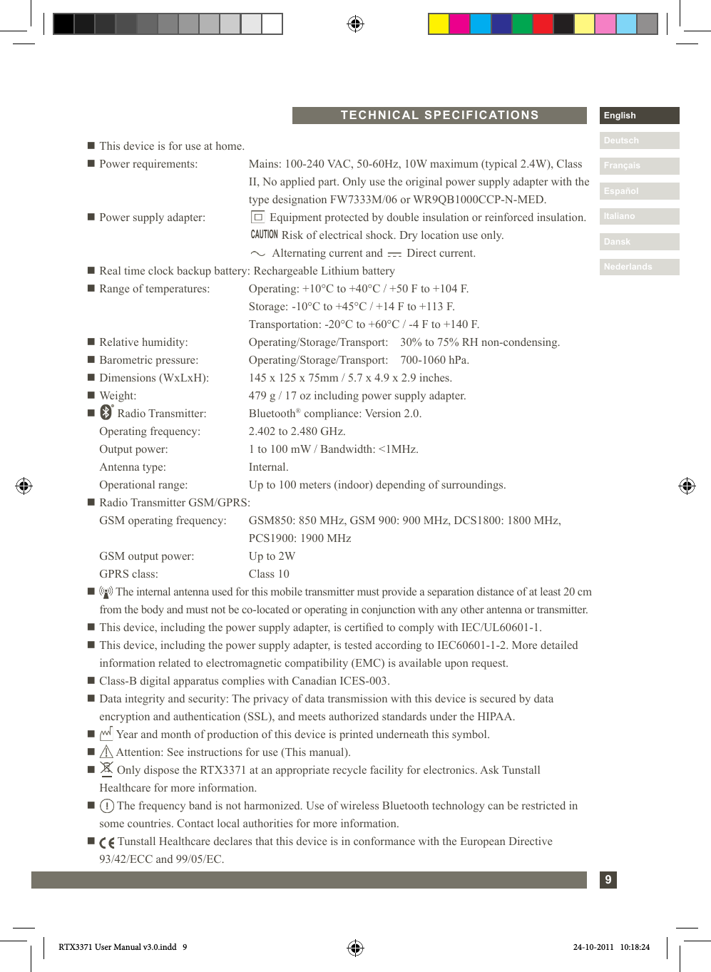 9DanskItalianoEspañolDeutschEnglishFrançaisNederlandsn This device is for use at home.n Power requirements:   Mains: 100-240 VAC, 50-60Hz, 10W maximum (typical 2.4W), Class II, No applied part. Only use the original power supply adapter with the type designation FW7333M/06 or WR9QB1000CCP-N-MED.n Power supply adapter:         Equipment protected by double insulation or reinforced insulation.                   Risk of electrical shock. Dry location use only.                Alternating current and        Direct current.n Real time clock backup battery: Rechargeable Lithium batteryn Range of temperatures:  Operating: +10°C to +40°C / +50 F to +104 F.        Storage:  -10°C to +45°C / +14 F to +113 F.        Transportation: -20°C to +60°C / -4 F to +140 F.n Relative humidity:   Operating/Storage/Transport:    30% to 75% RH non-condensing.n Barometric pressure:  Operating/Storage/Transport:    700-1060 hPa.n Dimensions (WxLxH):  145 x 125 x 75mm / 5.7 x 4.9 x 2.9 inches.n Weight:      479 g / 17 oz including power supply adapter.n  Radio Transmitter:   Bluetooth® compliance: Version 2.0.    Operating frequency:  2.402 to 2.480 GHz.   Output power:     1 to 100 mW / Bandwidth: &lt;1MHz.   Antenna type:     Internal.   Operational range:   Up to 100 meters (indoor) depending of surroundings.n Radio Transmitter GSM/GPRS:  GSM operating frequency:  GSM850: 850 MHz, GSM 900: 900 MHz, DCS1800: 1800 MHz,           PCS1900: 1900 MHz  GSM output power:  Up to 2W  GPRS class:      Class 10n    The internal antenna used for this mobile transmitter must provide a separation distance of at least 20 cm from the body and must not be co-located or operating in conjunction with any other antenna or transmitter.n This device, including the power supply adapter, is certied to comply with IEC/UL60601-1.n  This device, including the power supply adapter, is tested according to IEC60601-1-2. More detailed information related to electromagnetic compatibility (EMC) is available upon request.n  Class-B digital apparatus complies with Canadian ICES-003.n Data integrity and security: The privacy of data transmission with this device is secured by data        encryption and authentication (SSL), and meets authorized standards under the HIPAA.n   Year and month of production of this device is printed underneath this symbol.n   Attention: See instructions for use (This manual).n   Only dispose the RTX3371 at an appropriate recycle facility for electronics. Ask Tunstall      Healthcare for more information.n    The frequency band is not harmonized. Use of wireless Bluetooth technology can be restricted in some countries. Contact local authorities for more information.n    Tunstall Healthcare declares that this device is in conformance with the European Directive   93/42/ECC and 99/05/EC. CAUTIONTECHNICAL SPECIFICATIONSRTX3371 User Manual v3.0.indd   9 24-10-2011   10:18:24