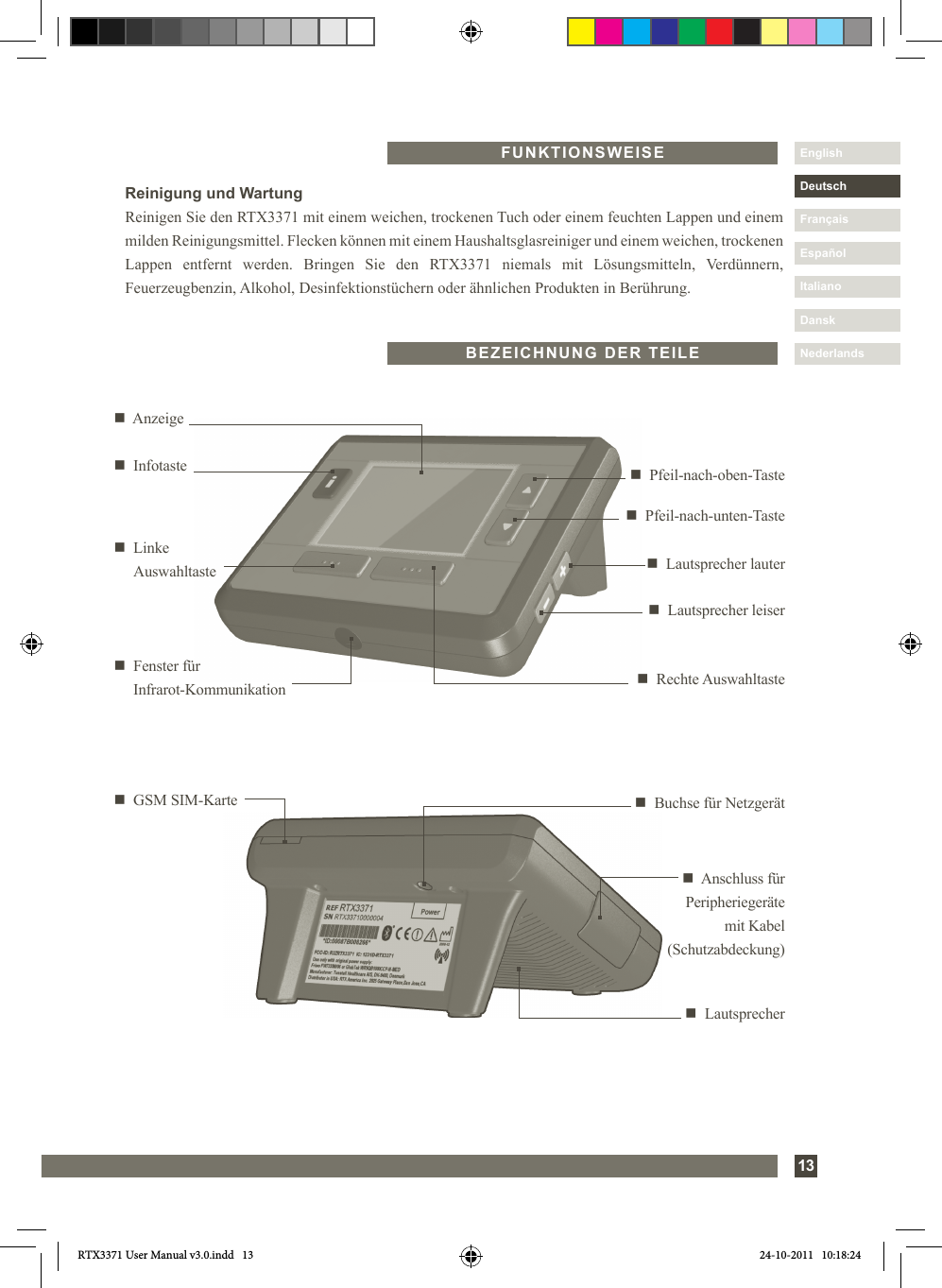 13DanskItalianoEspañolDeutschEnglishFrançaisNederlandsFUNKTIONSWEISEn  Buchse für Netzgerätn   GSM SIM-Karten  Anschluss für Peripheriegeräte mit Kabel (Schutzabdeckung)n  Lautsprechern     Pfeil-nach-unten-Tasten     Rechte  Auswahltasten     Anzeigen     Pfeil-nach-oben-Tasten     Linke Auswahltaste n     Lautsprecher  lautern  Lautsprecher leisern   Fenster für  Infrarot-Kommunikationn  InfotasteBEZEICHNUNG DER TEILEReinigung und WartungReinigen Sie den RTX3371 mit einem weichen, trockenen Tuch oder einem feuchten Lappen und einem milden Reinigungsmittel. Flecken können mit einem Haushaltsglasreiniger und einem weichen, trockenen Lappen entfernt werden. Bringen Sie den RTX3371 niemals mit Lösungsmitteln, Verdünnern, Feuerzeugbenzin, Alkohol, Desinfektionstüchern oder ähnlichen Produkten in Berührung.RTX3371 User Manual v3.0.indd   13 24-10-2011   10:18:24
