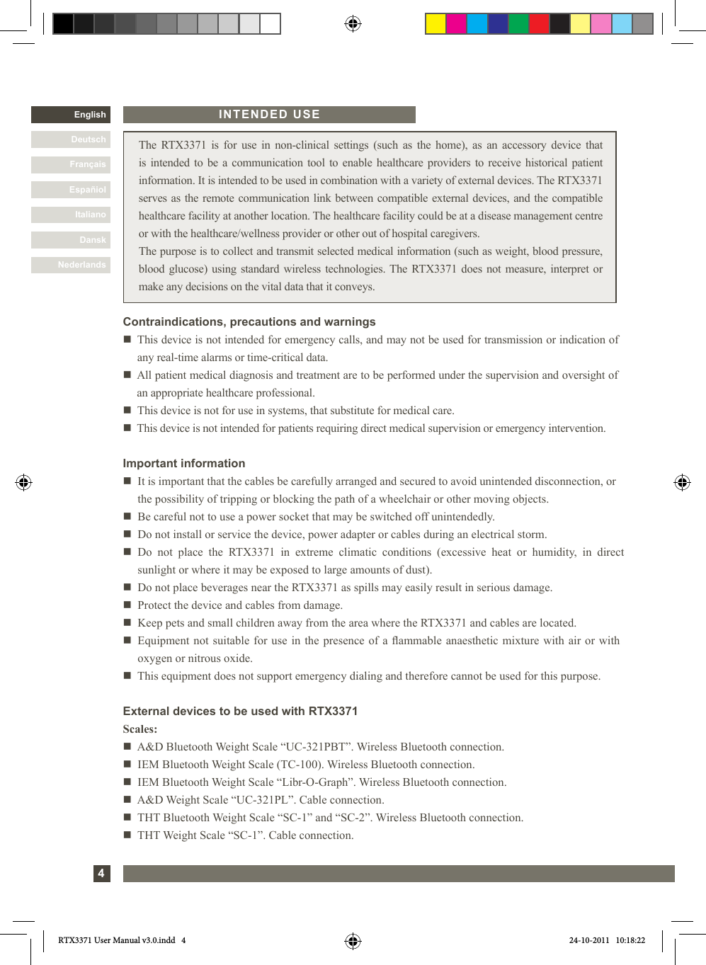 4DanskItalianoEspañolFrançaisDeutschEnglishNederlands The RTX3371 is for use in non-clinical settings (such as the home), as an accessory device that is intended to be a communication tool to enable healthcare providers to receive historical patient information. It is intended to be used in combination with a variety of external devices. The RTX3371 serves as the remote communication link between compatible external devices, and the compatible healthcare facility at another location. The healthcare facility could be at a disease management centre or with the healthcare/wellness provider or other out of hospital caregivers.The purpose is to collect and transmit selected medical information (such as weight, blood pressure, blood glucose) using standard wireless technologies. The RTX3371 does not measure, interpret or make any decisions on the vital data that it conveys.Important informationn   It is important that the cables be carefully arranged and secured to avoid unintended disconnection, or the possibility of tripping or blocking the path of a wheelchair or other moving objects. n   Be careful not to use a power socket that may be switched off unintendedly.n    Do not install or service the device, power adapter or cables during an electrical storm.n   Do not place the RTX3371 in extreme climatic conditions (excessive heat or humidity, in direct sunlight or where it may be exposed to large amounts of dust). n   Do not place beverages near the RTX3371 as spills may easily result in serious damage.n   Protect the device and cables from damage.n   Keep pets and small children away from the area where the RTX3371 and cables are located.n   Equipment not suitable for use in the presence of a ammable anaesthetic mixture with air or with oxygen or nitrous oxide.n   This equipment does not support emergency dialing and therefore cannot be used for this purpose.INTENDED USEContraindications, precautions and warningsn     This device is not intended for emergency calls, and may not be used for transmission or indication of any real-time alarms or time-critical data.n     All patient medical diagnosis and treatment are to be performed under the supervision and oversight of an appropriate healthcare professional.n   This device is not for use in systems, that substitute for medical care. n   This device is not intended for patients requiring direct medical supervision or emergency intervention.External devices to be used with RTX3371Scales:n   A&amp;D Bluetooth Weight Scale “UC-321PBT”. Wireless Bluetooth connection.n   IEM Bluetooth Weight Scale (TC-100). Wireless Bluetooth connection.n   IEM Bluetooth Weight Scale “Libr-O-Graph”. Wireless Bluetooth connection.n   A&amp;D Weight Scale “UC-321PL”. Cable connection.n   THT Bluetooth Weight Scale “SC-1” and “SC-2”. Wireless Bluetooth connection.n   THT Weight Scale “SC-1”. Cable connection.DanskItalianoEspañiolFrançaisDeutschNederlandsRTX3371 User Manual v3.0.indd   4 24-10-2011   10:18:22