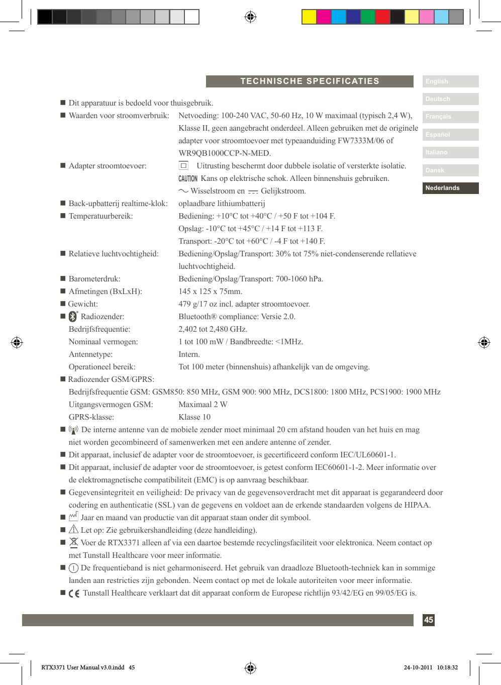 45DanskItalianoEspañolDeutschEnglishFrançaisNederlandsn Dit apparatuur is bedoeld voor thuisgebruik.n Waarden voor stroomverbruik:   Netvoeding: 100-240 VAC, 50-60 Hz, 10 W maximaal (typisch 2,4 W),     Klasse II, geen aangebracht onderdeel. Alleen gebruiken met de originele     adapter voor stroomtoevoer met typeaanduiding FW7333M/06 of    WR9QB1000CCP-N-MED.n Adapter stroomtoevoer:            Uitrusting beschermt door dubbele isolatie of versterkte isolatie.                Kans op elektrische schok. Alleen binnenshuis gebruiken.          Wisselstroom en        Gelijkstroom.n Back-upbatterij realtime-klok:   oplaadbare lithiumbatterijn Temperatuurbereik:  Bediening: +10°C tot +40°C / +50 F tot +104 F.    Opslag: -10°C tot +45°C / +14 F tot +113 F.    Transport: -20°C tot +60°C / -4 F tot +140 F.n Relatieve luchtvochtigheid:  Bediening/Opslag/Transport: 30% tot 75% niet-condenserende rellatieve       luchtvochtigheid.n Barometerdruk:  Bediening/Opslag/Transport: 700-1060 hPa.n Afmetingen (BxLxH):  145 x 125 x 75mm.n Gewicht:  479 g/17 oz incl. adapter stroomtoevoer.n       Radiozender:  Bluetooth® compliance: Versie 2.0.   Bedrijfsfrequentie:  2,402 tot 2,480 GHz.   Nominaal vermogen:  1 tot 100 mW / Bandbreedte: &lt;1MHz. Antennetype:  Intern.  Operationeel bereik:  Tot 100 meter (binnenshuis) afhankelijk van de omgeving.n Radiozender GSM/GPRS:  Bedrijfsfrequentie GSM: GSM850: 850 MHz, GSM 900: 900 MHz, DCS1800: 1800 MHz, PCS1900: 1900 MHz  Uitgangsvermogen GSM:  Maximaal 2 W  GPRS-klasse:   Klasse 10n       De interne antenne van de mobiele zender moet minimaal 20 cm afstand houden van het huis en mag      niet worden gecombineerd of samenwerken met een andere antenne of zender.n Dit apparaat, inclusief de adapter voor de stroomtoevoer, is gecerticeerd conform IEC/UL60601-1.n  Dit apparaat, inclusief de adapter voor de stroomtoevoer, is getest conform IEC60601-1-2. Meer informatie over de elektromagnetische compatibiliteit (EMC) is op aanvraag beschikbaar.n  Gegevensintegriteit en veiligheid: De privacy van de gegevensoverdracht met dit apparaat is gegarandeerd door codering en authenticatie (SSL) van de gegevens en voldoet aan de erkende standaarden volgens de HIPAA.n       Jaar en maand van productie van dit apparaat staan onder dit symbool.n       Let op: Zie gebruikershandleiding (deze handleiding).n        Voer de RTX3371 alleen af via een daartoe bestemde recyclingsfaciliteit voor elektronica. Neem contact op met Tunstall Healthcare voor meer informatie.n        De frequentieband is niet geharmoniseerd. Het gebruik van draadloze Bluetooth-techniek kan in sommige landen aan restricties zijn gebonden. Neem contact op met de lokale autoriteiten voor meer informatie.n         Tunstall Healthcare verklaart dat dit apparaat conform de Europese richtlijn 93/42/EG en 99/05/EG is.TECHNISCHE SPECIFICATIESCAUTIONRTX3371 User Manual v3.0.indd   45 24-10-2011   10:18:32