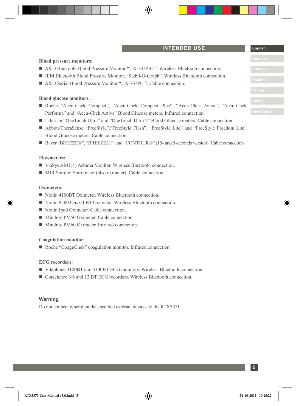 5DanskItalianoEspañolDeutschEnglishFrançaisNederlandsINTENDED USEBlood pressure monitors:n   A&amp;D Bluetooth Blood Pressure Monitor “UA-767PBT”. Wireless Bluetooth connection.n   IEM Bluetooth Blood Pressure Monitor, “Stabil-O-Graph”. Wireless Bluetooth connection.n   A&amp;D Serial Blood Pressure Monitor “UA-767PC ”. Cable connection.Blood glucose monitors:n Roche “Accu-Chek Compact”, “Accu-Chek Compact Plus”, “Accu-Chek Aviva”, “Accu-Chek Performa” and “Accu-Chek Active” Blood Glucose meters. Infrared connection.n  Lifescan “OneTouch Ultra” and “OneTouch Ultra 2” Blood Glucose meters. Cable connection.n Abbott/TheraSense “FreeStyle”,“FreeStyle Flash”, “FreeStyle Lite” and “FreeStyle Freedom Lite” Blood Glucose meters. Cable connection.n  Bayer “BREEZE®”, “BREEZE2®” and “CONTOUR®” (15- and 5-seconds version). Cable connectionFlowmeters:n   ViaSys AM1(+) Asthma Monitor. Wireless Bluetooth connection.n   MIR Spirotel Spirometer (also oximeter). Cable connection.Oximeters:n  Nonin 4100BT Oximeter. Wireless Bluetooth connection.n  Nonin 9560 OnyxII BT Oximeter. Wireless Bluetooth connection.n  Nonin Ipod Oximeter. Cable connection.n  Mindray PM50 Oximeter. Cable connection.n  Mindray PM60 Oximeter. Infrared connection.Coagulation monitor:n  Roche “CoaguChek” coagulation monitor. Infrared connection.ECG recorders:n  Vitaphone 3100BT and 3300BT ECG monitors. Wireless Bluetooth connection.n  Corscience 3/6 and 12 BT ECG recorders. Wireless Bluetooth connection.WarningDo not connect other than the specied external devices to the RTX3371.RTX3371 User Manual v3.0.indd   5 24-10-2011   10:18:22