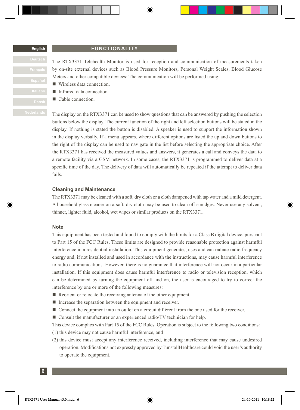 6DanskItalianoEspañolFrançaisDeutschEnglishNederlandsFUNCTIONALITYThe RTX3371 Telehealth Monitor is used for reception and communication of measurements takenby on-site external devices such as Blood Pressure Monitors, Personal Weight Scales, Blood GlucoseMeters and other compatible devices: The communication will be performed using:n   Wireless data connection.n   Infrared data connection.n   Cable connection.The display on the RTX3371 can be used to show questions that can be answered by pushing the selection buttons below the display. The current function of the right and left selection buttons will be stated in the display. If nothing is stated the button is disabled. A speaker is used to support the information shown in the display verbally. If a menu appears, where different options are listed the up and down buttons to the right of the display can be used to navigate in the list before selecting the appropriate choice. After the RTX3371 has received the measured values and answers, it generates a call and conveys the data to a remote facility via a GSM network. In some cases, the RTX3371 is programmed to deliver data at a specic time of the day. The delivery of data will automatically be repeated if the attempt to deliver data fails.Cleaning and MaintenanceThe RTX3371 may be cleaned with a soft, dry cloth or a cloth dampened with tap water and a mild detergent. A household glass cleaner on a soft, dry cloth may be used to clean off smudges. Never use any solvent, thinner, lighter uid, alcohol, wet wipes or similar products on the RTX3371.NoteThis equipment has been tested and found to comply with the limits for a Class B digital device, pursuant to Part 15 of the FCC Rules. These limits are designed to provide reasonable protection against harmful interference in a residential installation. This equipment generates, uses and can radiate radio frequency energy and, if not installed and used in accordance with the instructions, may cause harmful interference to radio communications. However, there is no guarantee that interference will not occur in a particular installation. If this equipment does cause harmful interference to radio or television reception, which can be determined by turning the equipment off and on, the user is encouraged to try to correct the interference by one or more of the following measures:n   Reorient or relocate the receiving antenna of the other equipment.n   Increase the separation between the equipment and receiver.n    Connect the equipment into an outlet on a circuit different from the one used for the receiver.n    Consult the manufacturer or an experienced radio/TV technician for help.This device complies with Part 15 of the FCC Rules. Operation is subject to the following two conditions:(1) this device may not cause harmful interference, and(2)  this device must accept any interference received, including interference that may cause undesired operation. Modications not expressly approved by TunstallHealthcare could void the user’s authority to operate the equipment.RTX3371 User Manual v3.0.indd   6 24-10-2011   10:18:22