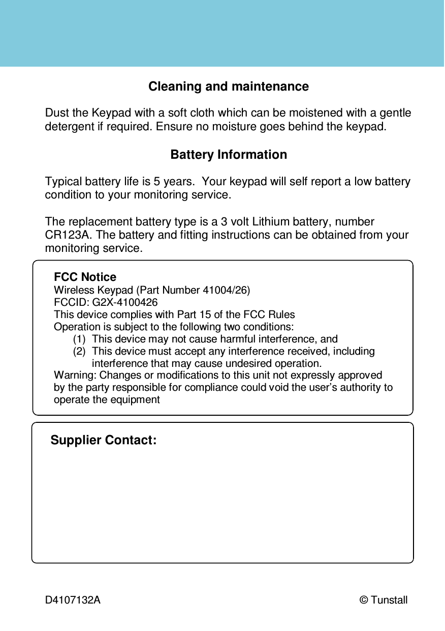  D4107132A   © Tunstall   Cleaning and maintenance  Dust the Keypad with a soft cloth which can be moistened with a gentle detergent if required. Ensure no moisture goes behind the keypad.  Battery Information  Typical battery life is 5 years.  Your keypad will self report a low battery condition to your monitoring service.   The replacement battery type is a 3 volt Lithium battery, number CR123A. The battery and fitting instructions can be obtained from your monitoring service. Supplier Contact: FCC Notice  Wireless Keypad (Part Number 41004/26) FCCID: G2X-4100426 This device complies with Part 15 of the FCC Rules Operation is subject to the following two conditions: (1)  This device may not cause harmful interference, and (2)  This device must accept any interference received, including interference that may cause undesired operation. Warning: Changes or modifications to this unit not expressly approved by the party responsible for compliance could void the user’s authority to operate the equipment 