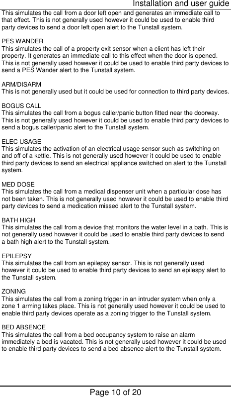  Installation and user guide Page 10 of 20 This simulates the call from a door left open and generates an immediate call to that effect. This is not generally used however it could be used to enable third party devices to send a door left open alert to the Tunstall system.  PES WANDER This simulates the call of a property exit sensor when a client has left their property. It generates an immediate call to this effect when the door is opened. This is not generally used however it could be used to enable third party devices to send a PES Wander alert to the Tunstall system.  ARM/DISARM This is not generally used but it could be used for connection to third party devices.  BOGUS CALL This simulates the call from a bogus caller/panic button fitted near the doorway. This is not generally used however it could be used to enable third party devices to send a bogus caller/panic alert to the Tunstall system.  ELEC USAGE This simulates the activation of an electrical usage sensor such as switching on and off of a kettle. This is not generally used however it could be used to enable third party devices to send an electrical appliance switched on alert to the Tunstall system.  MED DOSE This simulates the call from a medical dispenser unit when a particular dose has not been taken. This is not generally used however it could be used to enable third party devices to send a medication missed alert to the Tunstall system.  BATH HIGH This simulates the call from a device that monitors the water level in a bath. This is not generally used however it could be used to enable third party devices to send a bath high alert to the Tunstall system.  EPILEPSY This simulates the call from an epilepsy sensor. This is not generally used however it could be used to enable third party devices to send an epilespy alert to the Tunstall system.  ZONING This simulates the call from a zoning trigger in an intruder system when only a zone 1 arming takes place. This is not generally used however it could be used to enable third party devices operate as a zoning trigger to the Tunstall system.  BED ABSENCE This simulates the call from a bed occupancy system to raise an alarm immediately a bed is vacated. This is not generally used however it could be used to enable third party devices to send a bed absence alert to the Tunstall system. 