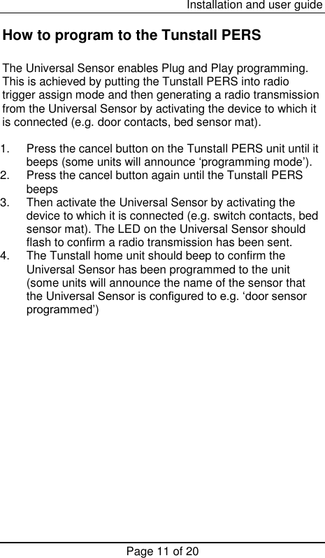  Installation and user guide Page 11 of 20  How to program to the Tunstall PERS  The Universal Sensor enables Plug and Play programming. This is achieved by putting the Tunstall PERS into radio trigger assign mode and then generating a radio transmission from the Universal Sensor by activating the device to which it is connected (e.g. door contacts, bed sensor mat).   1.  Press the cancel button on the Tunstall PERS unit until it beeps (some units will announce ‘programming mode’). 2.  Press the cancel button again until the Tunstall PERS beeps 3.  Then activate the Universal Sensor by activating the device to which it is connected (e.g. switch contacts, bed sensor mat). The LED on the Universal Sensor should flash to confirm a radio transmission has been sent. 4.  The Tunstall home unit should beep to confirm the Universal Sensor has been programmed to the unit (some units will announce the name of the sensor that the Universal Sensor is configured to e.g. ‘door sensor programmed’)                