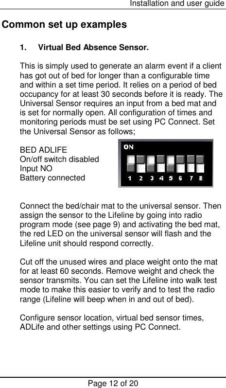  Installation and user guide Page 12 of 20  Common set up examples  1.  Virtual Bed Absence Sensor.  This is simply used to generate an alarm event if a client has got out of bed for longer than a configurable time and within a set time period. It relies on a period of bed occupancy for at least 30 seconds before it is ready. The Universal Sensor requires an input from a bed mat and is set for normally open. All configuration of times and monitoring periods must be set using PC Connect. Set the Universal Sensor as follows;  BED ADLIFE   On/off switch disabled Input NO Battery connected        Connect the bed/chair mat to the universal sensor. Then assign the sensor to the Lifeline by going into radio program mode (see page 9) and activating the bed mat, the red LED on the universal sensor will flash and the Lifeline unit should respond correctly.   Cut off the unused wires and place weight onto the mat for at least 60 seconds. Remove weight and check the sensor transmits. You can set the Lifeline into walk test mode to make this easier to verify and to test the radio range (Lifeline will beep when in and out of bed).  Configure sensor location, virtual bed sensor times, ADLife and other settings using PC Connect.    