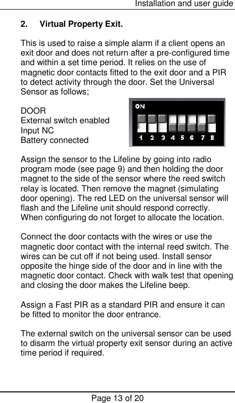  Installation and user guide Page 13 of 20  2.  Virtual Property Exit.  This is used to raise a simple alarm if a client opens an exit door and does not return after a pre-configured time and within a set time period. It relies on the use of magnetic door contacts fitted to the exit door and a PIR to detect activity through the door. Set the Universal Sensor as follows;          DOOR External switch enabled Input NC Battery connected  Assign the sensor to the Lifeline by going into radio program mode (see page 9) and then holding the door magnet to the side of the sensor where the reed switch relay is located. Then remove the magnet (simulating door opening). The red LED on the universal sensor will flash and the Lifeline unit should respond correctly. When configuring do not forget to allocate the location.  Connect the door contacts with the wires or use the magnetic door contact with the internal reed switch. The wires can be cut off if not being used. Install sensor opposite the hinge side of the door and in line with the magnetic door contact. Check with walk test that opening and closing the door makes the Lifeline beep.  Assign a Fast PIR as a standard PIR and ensure it can be fitted to monitor the door entrance.  The external switch on the universal sensor can be used to disarm the virtual property exit sensor during an active time period if required.     