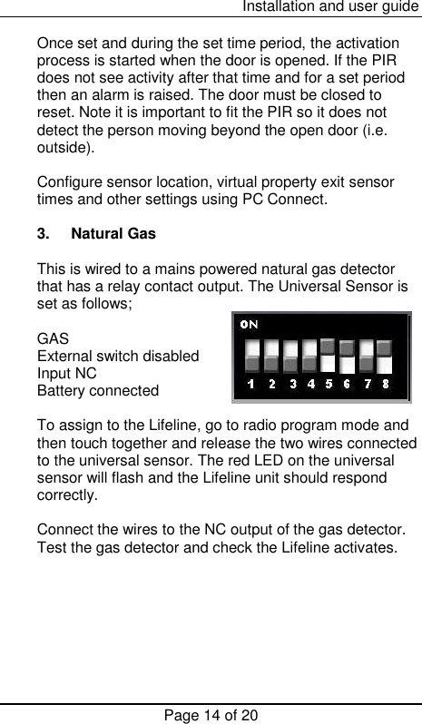  Installation and user guide Page 14 of 20  Once set and during the set time period, the activation process is started when the door is opened. If the PIR does not see activity after that time and for a set period then an alarm is raised. The door must be closed to reset. Note it is important to fit the PIR so it does not detect the person moving beyond the open door (i.e. outside).   Configure sensor location, virtual property exit sensor times and other settings using PC Connect.  3.  Natural Gas  This is wired to a mains powered natural gas detector that has a relay contact output. The Universal Sensor is set as follows;  GAS    External switch disabled Input NC Battery connected  To assign to the Lifeline, go to radio program mode and then touch together and release the two wires connected to the universal sensor. The red LED on the universal sensor will flash and the Lifeline unit should respond correctly.  Connect the wires to the NC output of the gas detector. Test the gas detector and check the Lifeline activates.        