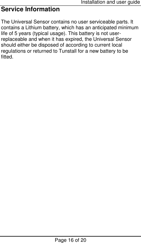  Installation and user guide Page 16 of 20 Service Information  The Universal Sensor contains no user serviceable parts. It contains a Lithium battery, which has an anticipated minimum life of 5 years (typical usage). This battery is not user-replaceable and when it has expired, the Universal Sensor should either be disposed of according to current local regulations or returned to Tunstall for a new battery to be fitted. 