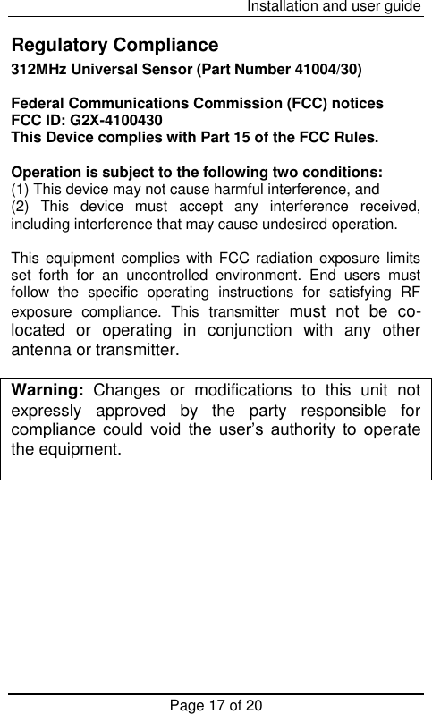  Installation and user guide Page 17 of 20  Regulatory Compliance 312MHz Universal Sensor (Part Number 41004/30)   Federal Communications Commission (FCC) notices FCC ID: G2X-4100430 This Device complies with Part 15 of the FCC Rules.  Operation is subject to the following two conditions: (1) This device may not cause harmful interference, and (2)  This  device  must  accept  any  interference  received, including interference that may cause undesired operation.  This equipment complies with FCC radiation exposure limits set  forth  for  an  uncontrolled  environment.  End  users  must follow  the  specific  operating  instructions  for  satisfying  RF exposure  compliance.  This  transmitter  must  not  be  co-located  or  operating  in  conjunction  with  any  other antenna or transmitter.  Warning:  Changes  or  modifications  to  this  unit  not expressly  approved  by  the  party  responsible  for compliance could  void the  user’s  authority  to  operate the equipment.  