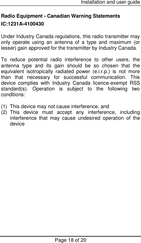  Installation and user guide Page 18 of 20 Radio Equipment - Canadian Warning Statements IC:1231A-4100430  Under Industry Canada regulations, this radio transmitter may only  operate  using  an  antenna  of  a  type  and  maximum  (or lesser) gain approved for the transmitter by Industry Canada.  To  reduce  potential  radio  interference  to  other  users,  the antenna  type  and  its  gain  should  be  so  chosen  that  the equivalent  isotropically  radiated  power  (e.i.r.p.)  is  not  more than  that  necessary  for  successful  communication.  This device  complies  with  Industry  Canada  licence-exempt  RSS standard(s).  Operation  is  subject  to  the  following  two conditions:   (1)  This device may not cause interference, and  (2)  This  device  must  accept  any  interference,  including interference  that  may  cause  undesired  operation  of  the device 