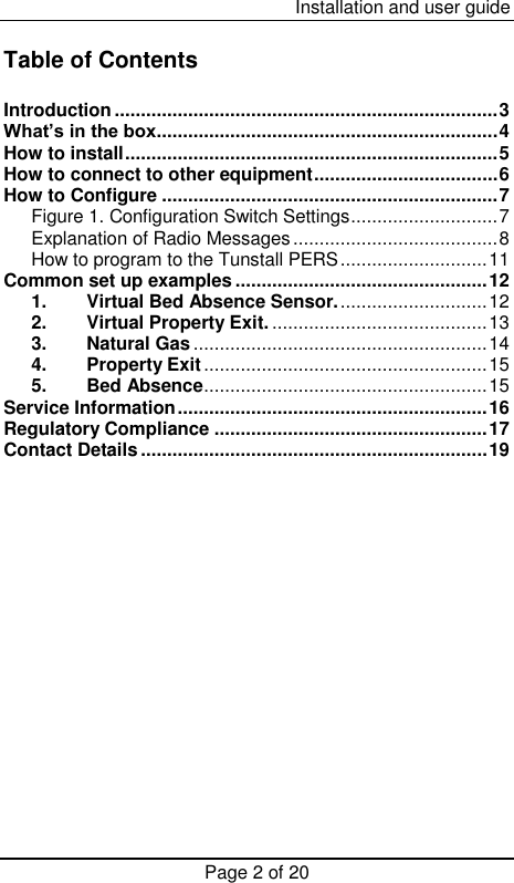  Installation and user guide Page 2 of 20  Table of Contents  Introduction ......................................................................... 3 What’s in the box ................................................................. 4 How to install ....................................................................... 5 How to connect to other equipment ................................... 6 How to Configure ................................................................ 7 Figure 1. Configuration Switch Settings ............................ 7 Explanation of Radio Messages ....................................... 8 How to program to the Tunstall PERS ............................ 11 Common set up examples ................................................ 12 1. Virtual Bed Absence Sensor. ............................ 12 2. Virtual Property Exit. ......................................... 13 3. Natural Gas ........................................................ 14 4. Property Exit ...................................................... 15 5. Bed Absence ...................................................... 15 Service Information ........................................................... 16 Regulatory Compliance .................................................... 17 Contact Details .................................................................. 19               