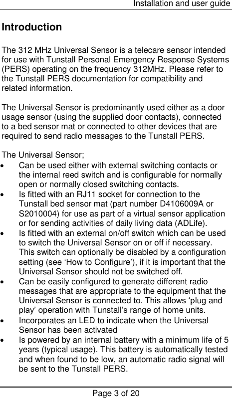  Installation and user guide Page 3 of 20  Introduction  The 312 MHz Universal Sensor is a telecare sensor intended for use with Tunstall Personal Emergency Response Systems (PERS) operating on the frequency 312MHz. Please refer to the Tunstall PERS documentation for compatibility and related information.  The Universal Sensor is predominantly used either as a door usage sensor (using the supplied door contacts), connected to a bed sensor mat or connected to other devices that are required to send radio messages to the Tunstall PERS.  The Universal Sensor;    Can be used either with external switching contacts or the internal reed switch and is configurable for normally open or normally closed switching contacts.   Is fitted with an RJ11 socket for connection to the Tunstall bed sensor mat (part number D4106009A or S2010004) for use as part of a virtual sensor application or for sending activities of daily living data (ADLife).   Is fitted with an external on/off switch which can be used to switch the Universal Sensor on or off if necessary. This switch can optionally be disabled by a configuration setting (see ‘How to Configure’), if it is important that the Universal Sensor should not be switched off.   Can be easily configured to generate different radio messages that are appropriate to the equipment that the Universal Sensor is connected to. This allows ‘plug and play’ operation with Tunstall’s range of home units.   Incorporates an LED to indicate when the Universal Sensor has been activated    Is powered by an internal battery with a minimum life of 5 years (typical usage). This battery is automatically tested and when found to be low, an automatic radio signal will be sent to the Tunstall PERS. 